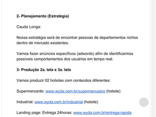 2- Planejamento (Estratégia) 
Cauda Longa: 
Nossa estratégia será de encontrar pessoas de departamentos nichos 
dentro de mercado existentes. 
Vamos fazer anúncios especifícos (adwords) afim de identificarmos 
possíveis comportamentos dos usuários em tempo real. 
3- Produção 2a. tela e 3a. tela 
Vamos produzir 02 hotsites com conteúdos diferentes: 
Supermercardo: www.wyda.com.br/supermercados (hotsite) 
Industrial: www.wyda.com.br/industrial (hotsite) 
Landing page: Entrega 24horas: www.wyda.com.br/entrega-rapida 
 