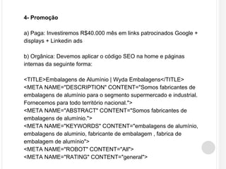 4- Promoção 
a) Paga: Investiremos R$40.000 mês em links patrocinados Google + 
displays + Linkedin ads 
b) Orgânica: Devemos aplicar o código SEO na home e páginas 
internas da seguinte forma: 
<TITLE>Embalagens de Alumínio | Wyda Embalagens</TITLE> 
<META NAME="DESCRIPTION" CONTENT="Somos fabricantes de 
embalagens de alumínio para o segmento supermercado e industrial. 
Fornecemos para todo território nacional."> 
<META NAME="ABSTRACT" CONTENT="Somos fabricantes de 
embalagens de alumínio."> 
<META NAME="KEYWORDS" CONTENT="embalagens de alumínio, 
embalagens de aluminio, fabricante de embalagem , fabrica de 
embalagem de alumínio"> 
<META NAME="ROBOT" CONTENT="All"> 
<META NAME="RATING" CONTENT="general"> 
 