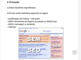 4- Promoção 
c) Gerar backlinks espontâneos. 
d) Enviar email marketing seguindo as regras: 
- qualificação de mailing + call action 
- definir ferramenta de disparo (Locaweb ou Mailchimp) 
- definir mensagem e conteúdo 
- métricas. 
 