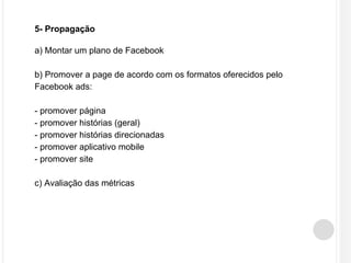 5- Propagação 
a) Montar um plano de Facebook 
b) Promover a page de acordo com os formatos oferecidos pelo 
Facebook ads: 
- promover página 
- promover histórias (geral) 
- promover histórias direcionadas 
- promover aplicativo mobile 
- promover site 
c) Avaliação das métricas 
 