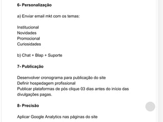 6- Personalização 
a) Enviar email mkt com os temas: 
Institucional 
Novidades 
Promocional 
Curiosidades 
b) Chat + Blap + Suporte 
7- Publicação 
Desenvolver cronograma para publicação do site 
Definir hospedagem profissional 
Publicar plataformas de pós clique 03 dias antes do início das 
divulgações pagas. 
8- Precisão 
Aplicar Google Analytics nas páginas do site 
 