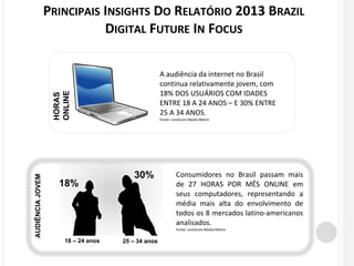 PRINCIPAIS INSIGHTS DO RELATÓRIO 2013 BRAZIL 
DIGITAL FUTURE IN FOCUS 
A audiência da internet no Brasil 
continua relativamente jovem, com 
18% DOS USUÁRIOS COM IDADES 
ENTRE 18 A 24 ANOS – E 30% ENTRE 
25 A 34 ANOS. 
Fonte: comScore Media Metrix 
Consumidores no Brasil passam mais 
de 27 HORAS POR MÊS ONLINE em 
seus computadores, representando a 
média mais alta do envolvimento de 
todos os 8 mercados latino-americanos 
analisados. 
Fonte: comScore Media Metrix 
HORAS 
ONLINE 
18% 
30% 
18 – 24 anos 25 – 34 anos 
AUDIÊNCIA JOVEM 
 