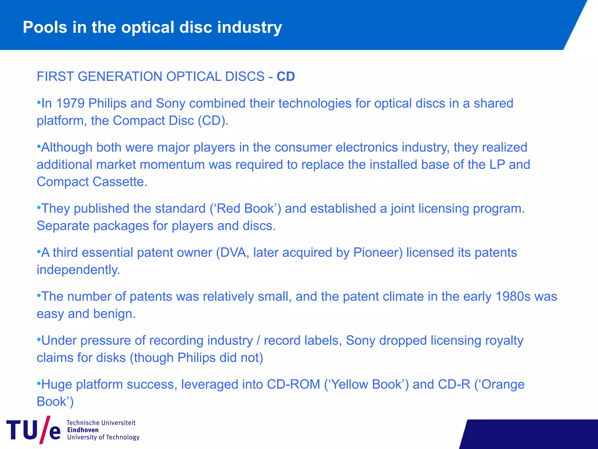 Pools in the optical disc industry
FIRST GENERATION OPTICAL DISCS - CD
•In 1979 Philips and Sony combined their technologies for optical discs in a shared
platform, the Compact Disc (CD).
•Although both were major players in the consumer electronics industry, they realized
additional market momentum was required to replace the installed base of the LP and
Compact Cassette.
•They published the standard (‘Red Book’) and established a joint licensing program.
Separate packages for players and discs.
•A third essential patent owner (DVA, later acquired by Pioneer) licensed its patents
independently.
•The number of patents was relatively small, and the patent climate in the early 1980s was
easy and benign.
•Under pressure of recording industry / record labels, Sony dropped licensing royalty
claims for disks (though Philips did not)
•Huge platform success, leveraged into CD-ROM (‘Yellow Book’) and CD-R (‘Orange
Book’)
 