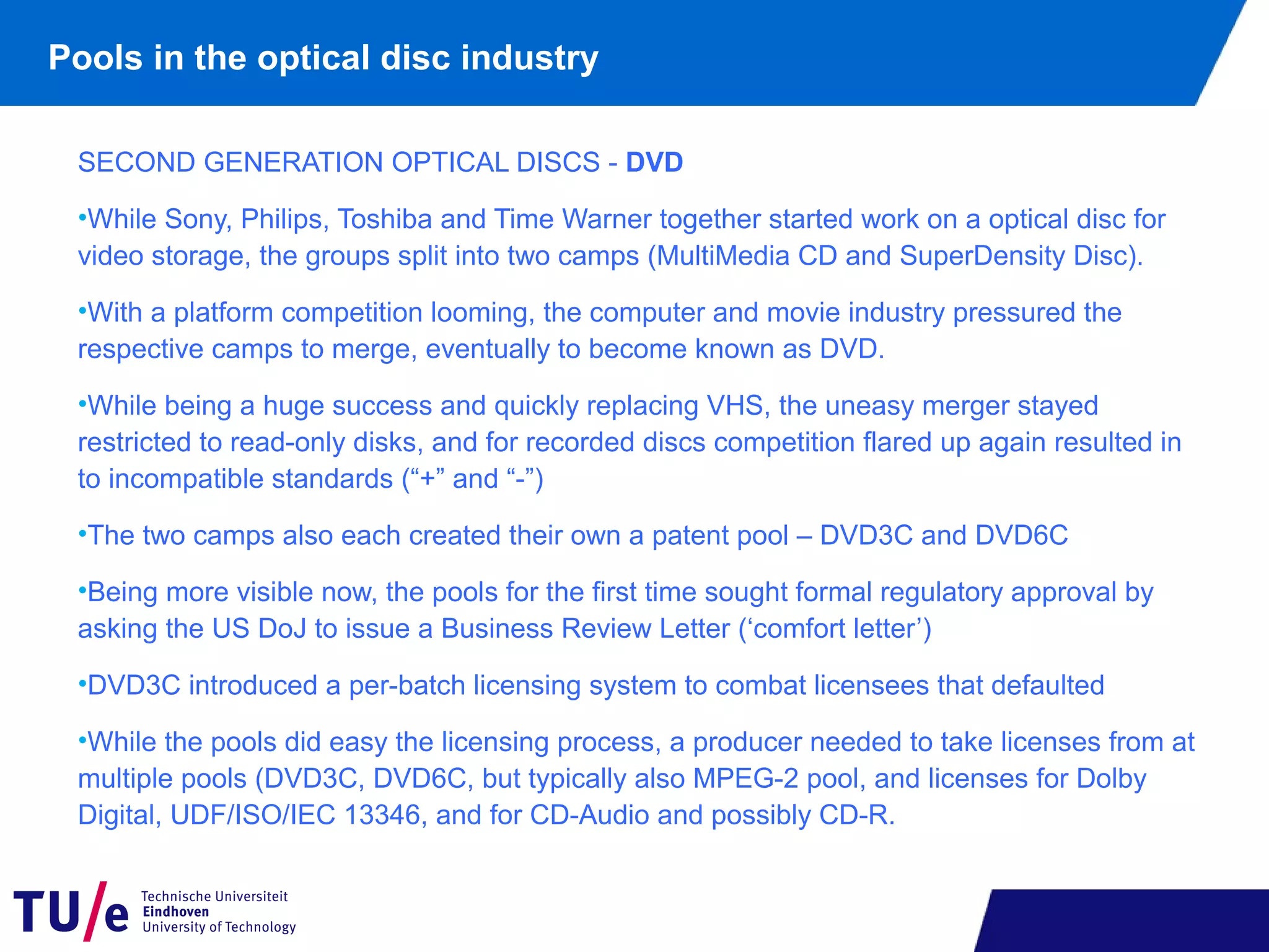 Pools in the optical disc industry
SECOND GENERATION OPTICAL DISCS - DVD
•While Sony, Philips, Toshiba and Time Warner together started work on a optical disc for
video storage, the groups split into two camps (MultiMedia CD and SuperDensity Disc).
•With a platform competition looming, the computer and movie industry pressured the
respective camps to merge, eventually to become known as DVD.
•While being a huge success and quickly replacing VHS, the uneasy merger stayed
restricted to read-only disks, and for recorded discs competition flared up again resulted in
to incompatible standards (“+” and “-”)
•The two camps also each created their own a patent pool – DVD3C and DVD6C
•Being more visible now, the pools for the first time sought formal regulatory approval by
asking the US DoJ to issue a Business Review Letter (‘comfort letter’)
•DVD3C introduced a per-batch licensing system to combat licensees that defaulted
•While the pools did easy the licensing process, a producer needed to take licenses from at
multiple pools (DVD3C, DVD6C, but typically also MPEG-2 pool, and licenses for Dolby
Digital, UDF/ISO/IEC 13346, and for CD-Audio and possibly CD-R.
 