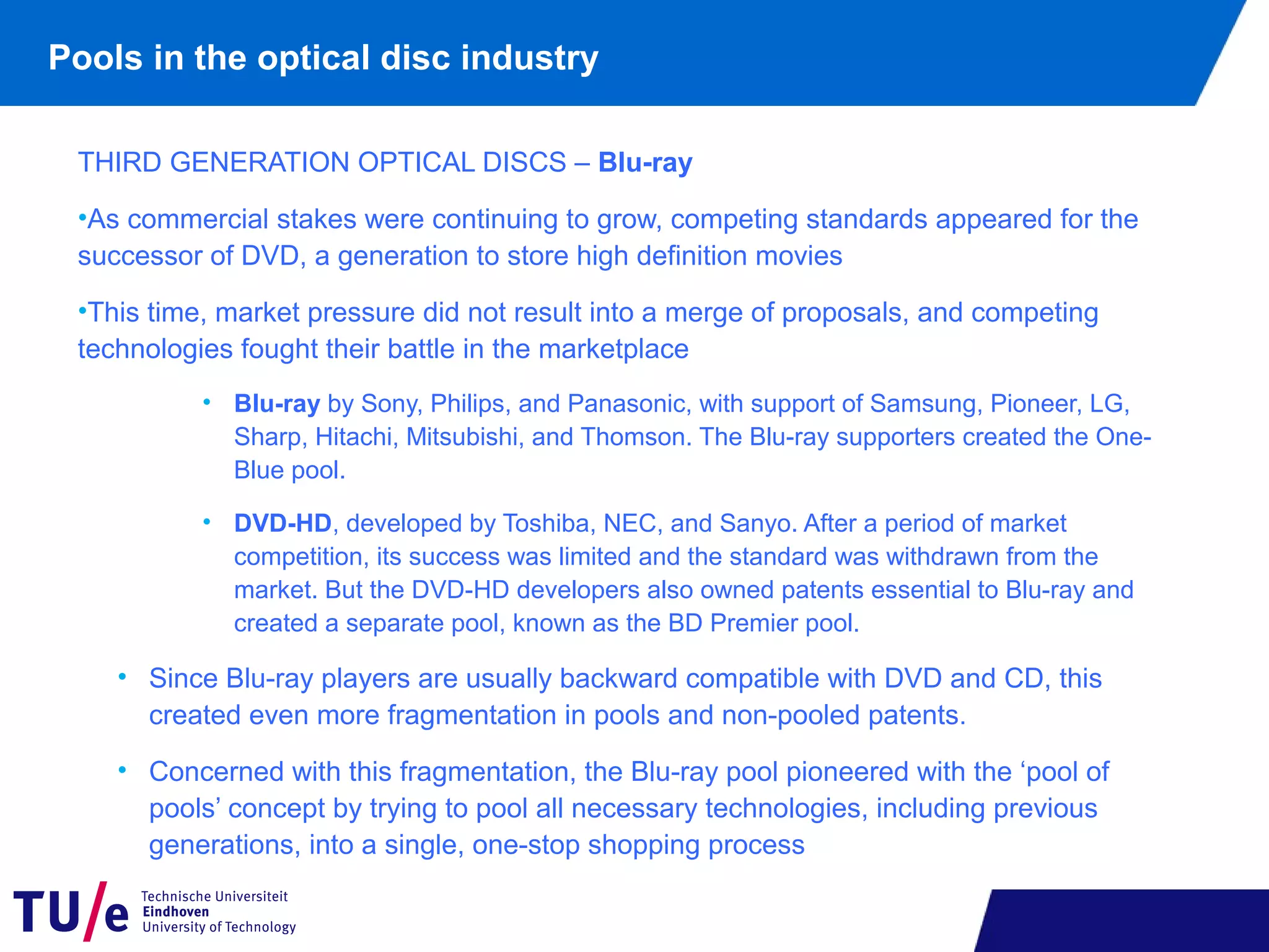 Pools in the optical disc industry
THIRD GENERATION OPTICAL DISCS – Blu-ray
•As commercial stakes were continuing to grow, competing standards appeared for the
successor of DVD, a generation to store high definition movies
•This time, market pressure did not result into a merge of proposals, and competing
technologies fought their battle in the marketplace
• Blu-ray by Sony, Philips, and Panasonic, with support of Samsung, Pioneer, LG,
Sharp, Hitachi, Mitsubishi, and Thomson. The Blu-ray supporters created the One-
Blue pool.
• DVD-HD, developed by Toshiba, NEC, and Sanyo. After a period of market
competition, its success was limited and the standard was withdrawn from the
market. But the DVD-HD developers also owned patents essential to Blu-ray and
created a separate pool, known as the BD Premier pool.
• Since Blu-ray players are usually backward compatible with DVD and CD, this
created even more fragmentation in pools and non-pooled patents.
• Concerned with this fragmentation, the Blu-ray pool pioneered with the ‘pool of
pools’ concept by trying to pool all necessary technologies, including previous
generations, into a single, one-stop shopping process
 