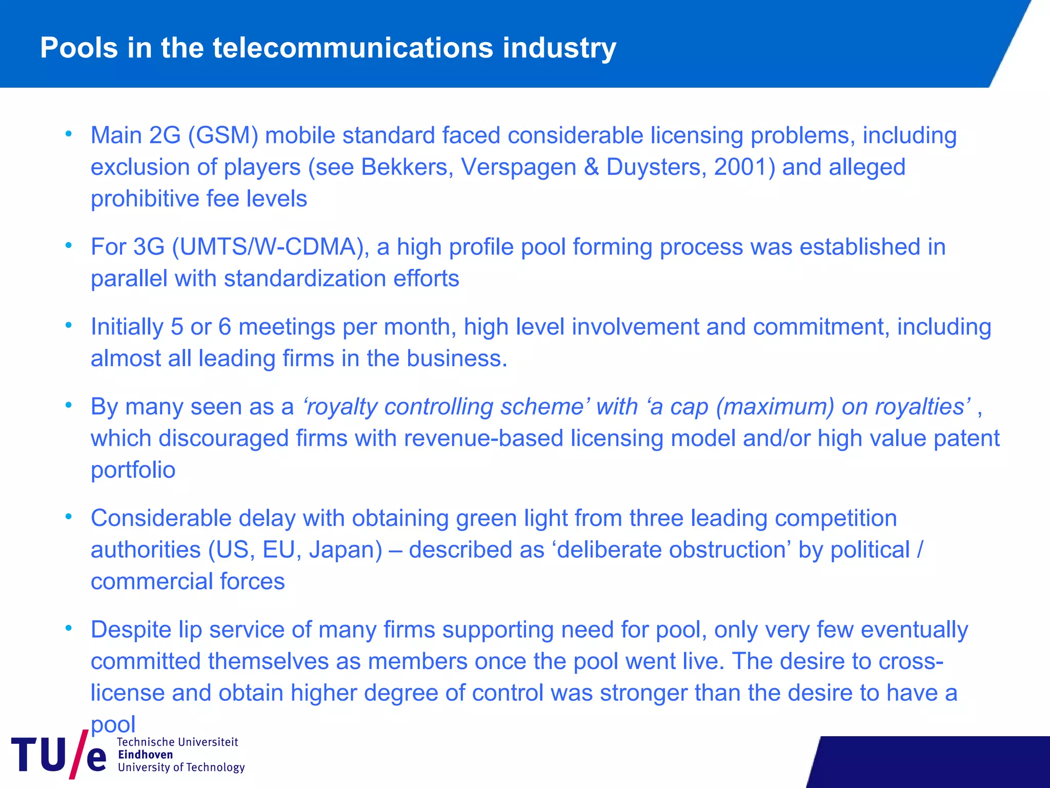 • Main 2G (GSM) mobile standard faced considerable licensing problems, including
exclusion of players (see Bekkers, Verspagen & Duysters, 2001) and alleged
prohibitive fee levels
• For 3G (UMTS/W-CDMA), a high profile pool forming process was established in
parallel with standardization efforts
• Initially 5 or 6 meetings per month, high level involvement and commitment, including
almost all leading firms in the business.
• By many seen as a ‘royalty controlling scheme’ with ‘a cap (maximum) on royalties’ ,
which discouraged firms with revenue-based licensing model and/or high value patent
portfolio
• Considerable delay with obtaining green light from three leading competition
authorities (US, EU, Japan) – described as ‘deliberate obstruction’ by political /
commercial forces
• Despite lip service of many firms supporting need for pool, only very few eventually
committed themselves as members once the pool went live. The desire to cross-
license and obtain higher degree of control was stronger than the desire to have a
pool
Pools in the telecommunications industry
 