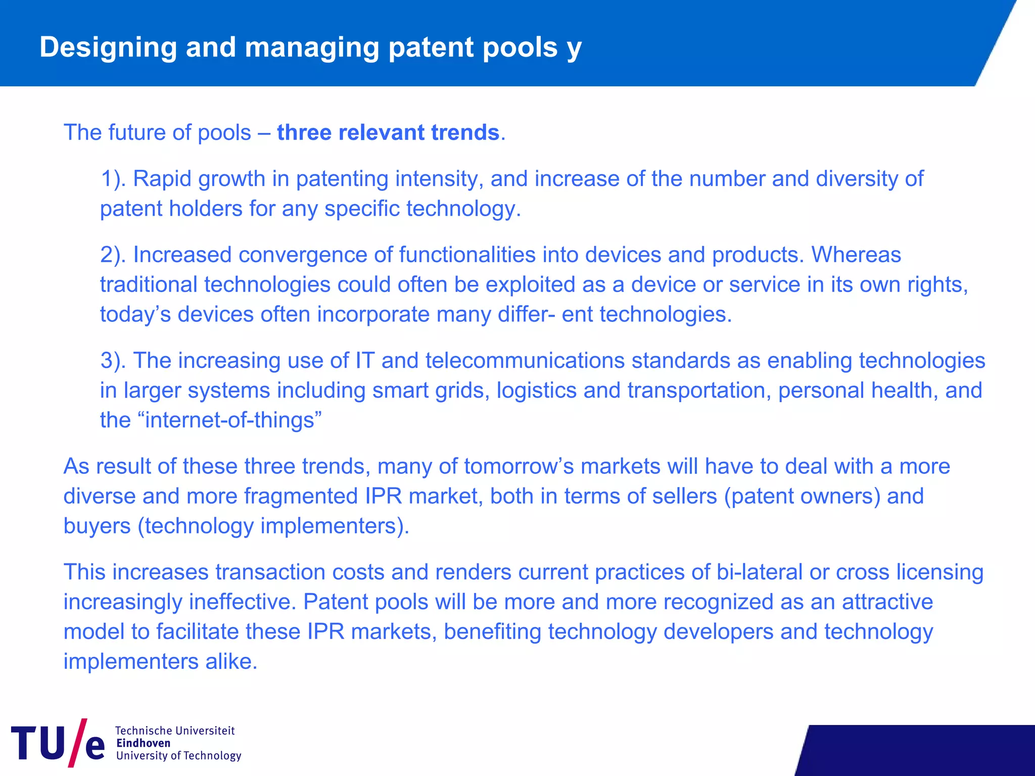 The future of pools – three relevant trends.
1). Rapid growth in patenting intensity, and increase of the number and diversity of
patent holders for any specific technology.
2). Increased convergence of functionalities into devices and products. Whereas
traditional technologies could often be exploited as a device or service in its own rights,
today’s devices often incorporate many differ- ent technologies.
3). The increasing use of IT and telecommunications standards as enabling technologies
in larger systems including smart grids, logistics and transportation, personal health, and
the “internet-of-things”
As result of these three trends, many of tomorrow’s markets will have to deal with a more
diverse and more fragmented IPR market, both in terms of sellers (patent owners) and
buyers (technology implementers).
This increases transaction costs and renders current practices of bi-lateral or cross licensing
increasingly ineffective. Patent pools will be more and more recognized as an attractive
model to facilitate these IPR markets, benefiting technology developers and technology
implementers alike.
Designing and managing patent pools y
 