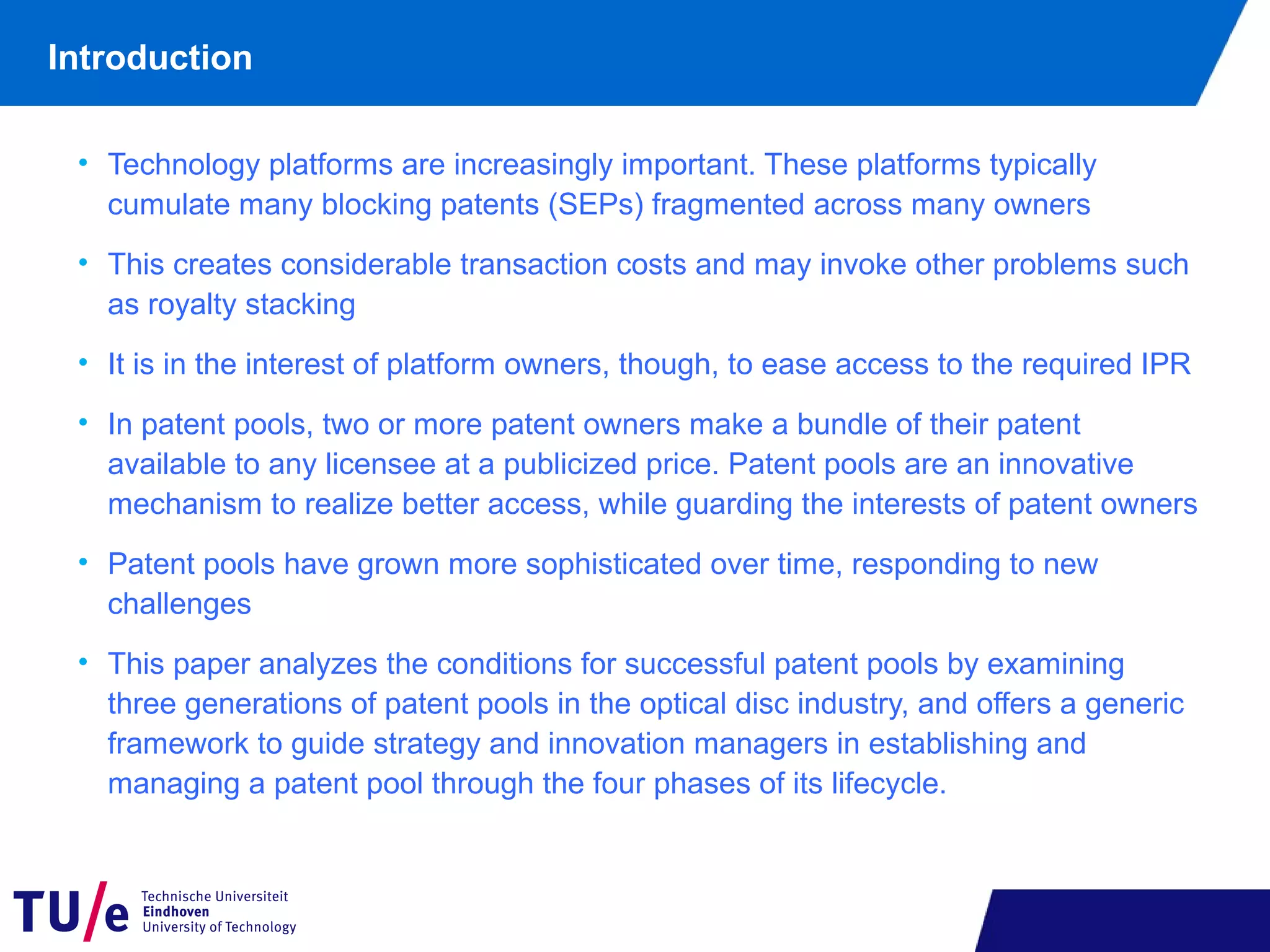 • Technology platforms are increasingly important. These platforms typically
cumulate many blocking patents (SEPs) fragmented across many owners
• This creates considerable transaction costs and may invoke other problems such
as royalty stacking
• It is in the interest of platform owners, though, to ease access to the required IPR
• In patent pools, two or more patent owners make a bundle of their patent
available to any licensee at a publicized price. Patent pools are an innovative
mechanism to realize better access, while guarding the interests of patent owners
• Patent pools have grown more sophisticated over time, responding to new
challenges
• This paper analyzes the conditions for successful patent pools by examining
three generations of patent pools in the optical disc industry, and offers a generic
framework to guide strategy and innovation managers in establishing and
managing a patent pool through the four phases of its lifecycle.
Introduction
 