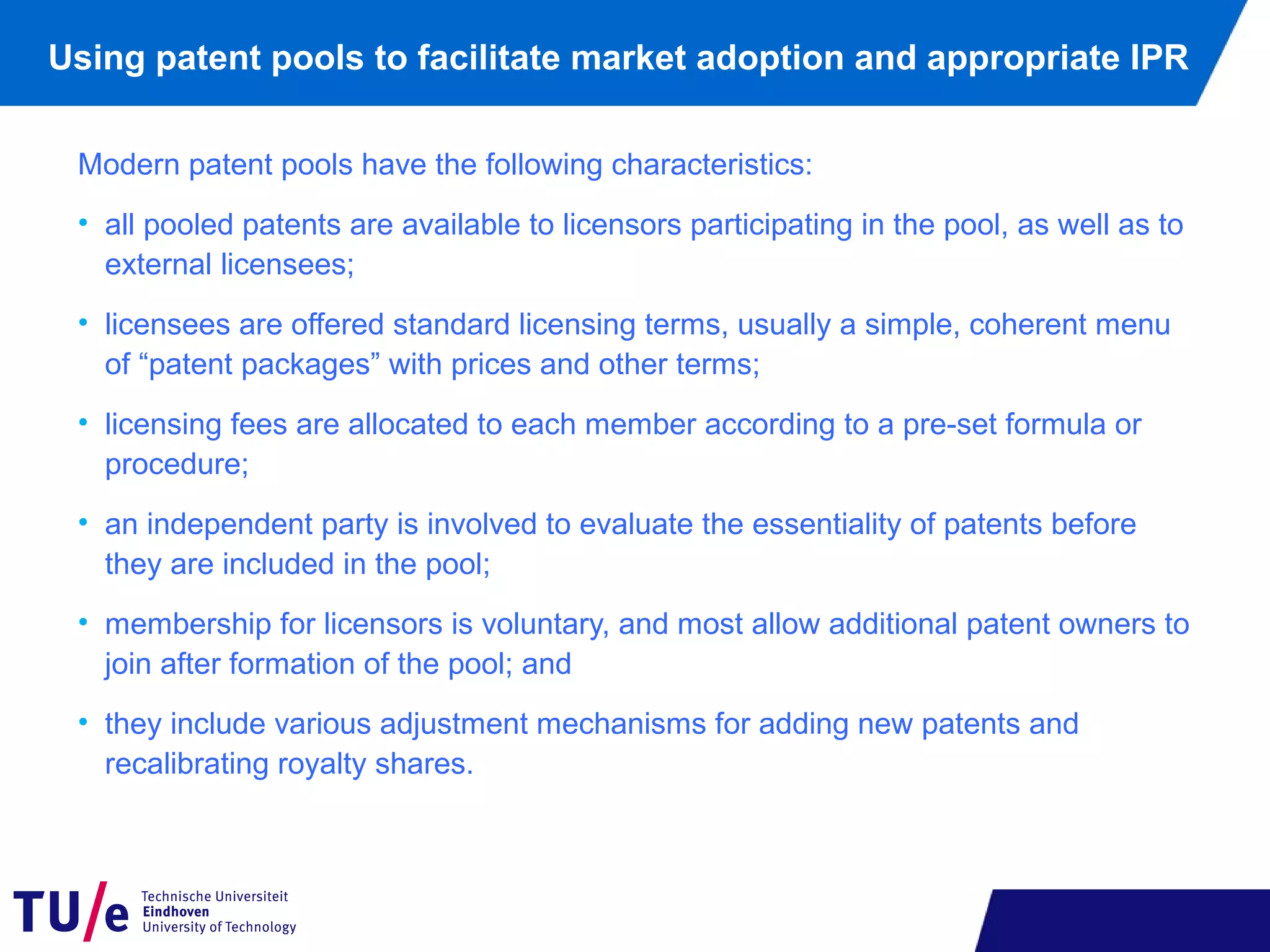 Using patent pools to facilitate market adoption and appropriate IPR
Modern patent pools have the following characteristics:
• all pooled patents are available to licensors participating in the pool, as well as to
external licensees;
• licensees are offered standard licensing terms, usually a simple, coherent menu
of “patent packages” with prices and other terms;
• licensing fees are allocated to each member according to a pre-set formula or
procedure;
• an independent party is involved to evaluate the essentiality of patents before
they are included in the pool;
• membership for licensors is voluntary, and most allow additional patent owners to
join after formation of the pool; and
• they include various adjustment mechanisms for adding new patents and
recalibrating royalty shares.
 