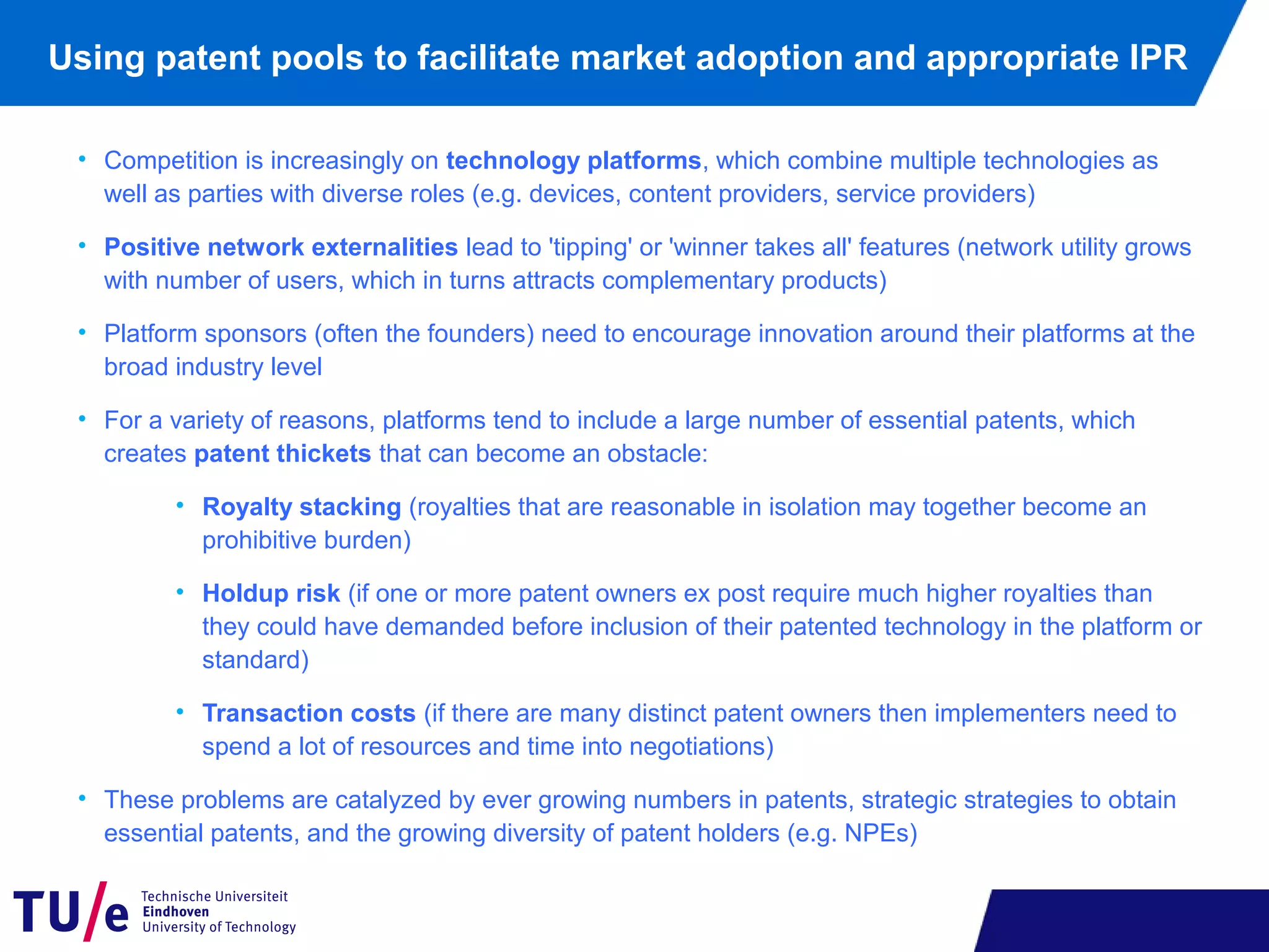 Using patent pools to facilitate market adoption and appropriate IPR
• Competition is increasingly on technology platforms, which combine multiple technologies as
well as parties with diverse roles (e.g. devices, content providers, service providers)
• Positive network externalities lead to 'tipping' or 'winner takes all' features (network utility grows
with number of users, which in turns attracts complementary products)
• Platform sponsors (often the founders) need to encourage innovation around their platforms at the
broad industry level
• For a variety of reasons, platforms tend to include a large number of essential patents, which
creates patent thickets that can become an obstacle:
• Royalty stacking (royalties that are reasonable in isolation may together become an
prohibitive burden)
• Holdup risk (if one or more patent owners ex post require much higher royalties than
they could have demanded before inclusion of their patented technology in the platform or
standard)
• Transaction costs (if there are many distinct patent owners then implementers need to
spend a lot of resources and time into negotiations)
• These problems are catalyzed by ever growing numbers in patents, strategic strategies to obtain
essential patents, and the growing diversity of patent holders (e.g. NPEs)
 