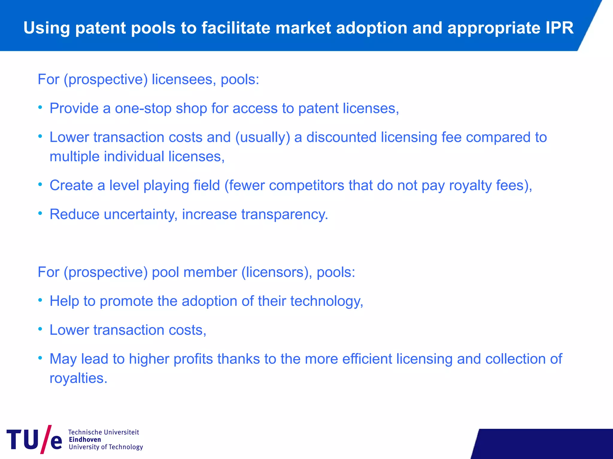 Using patent pools to facilitate market adoption and appropriate IPR
For (prospective) licensees, pools:
• Provide a one-stop shop for access to patent licenses,
• Lower transaction costs and (usually) a discounted licensing fee compared to
multiple individual licenses,
• Create a level playing field (fewer competitors that do not pay royalty fees),
• Reduce uncertainty, increase transparency.
For (prospective) pool member (licensors), pools:
• Help to promote the adoption of their technology,
• Lower transaction costs,
• May lead to higher profits thanks to the more efficient licensing and collection of
royalties.
 