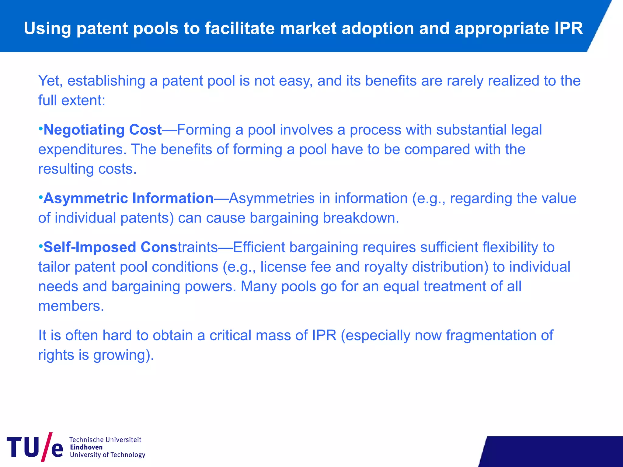Using patent pools to facilitate market adoption and appropriate IPR
Yet, establishing a patent pool is not easy, and its benefits are rarely realized to the
full extent:
•Negotiating Cost—Forming a pool involves a process with substantial legal
expenditures. The benefits of forming a pool have to be compared with the
resulting costs.
•Asymmetric Information—Asymmetries in information (e.g., regarding the value
of individual patents) can cause bargaining breakdown.
•Self-Imposed Constraints—Efficient bargaining requires sufficient flexibility to
tailor patent pool conditions (e.g., license fee and royalty distribution) to individual
needs and bargaining powers. Many pools go for an equal treatment of all
members.
It is often hard to obtain a critical mass of IPR (especially now fragmentation of
rights is growing).
 
