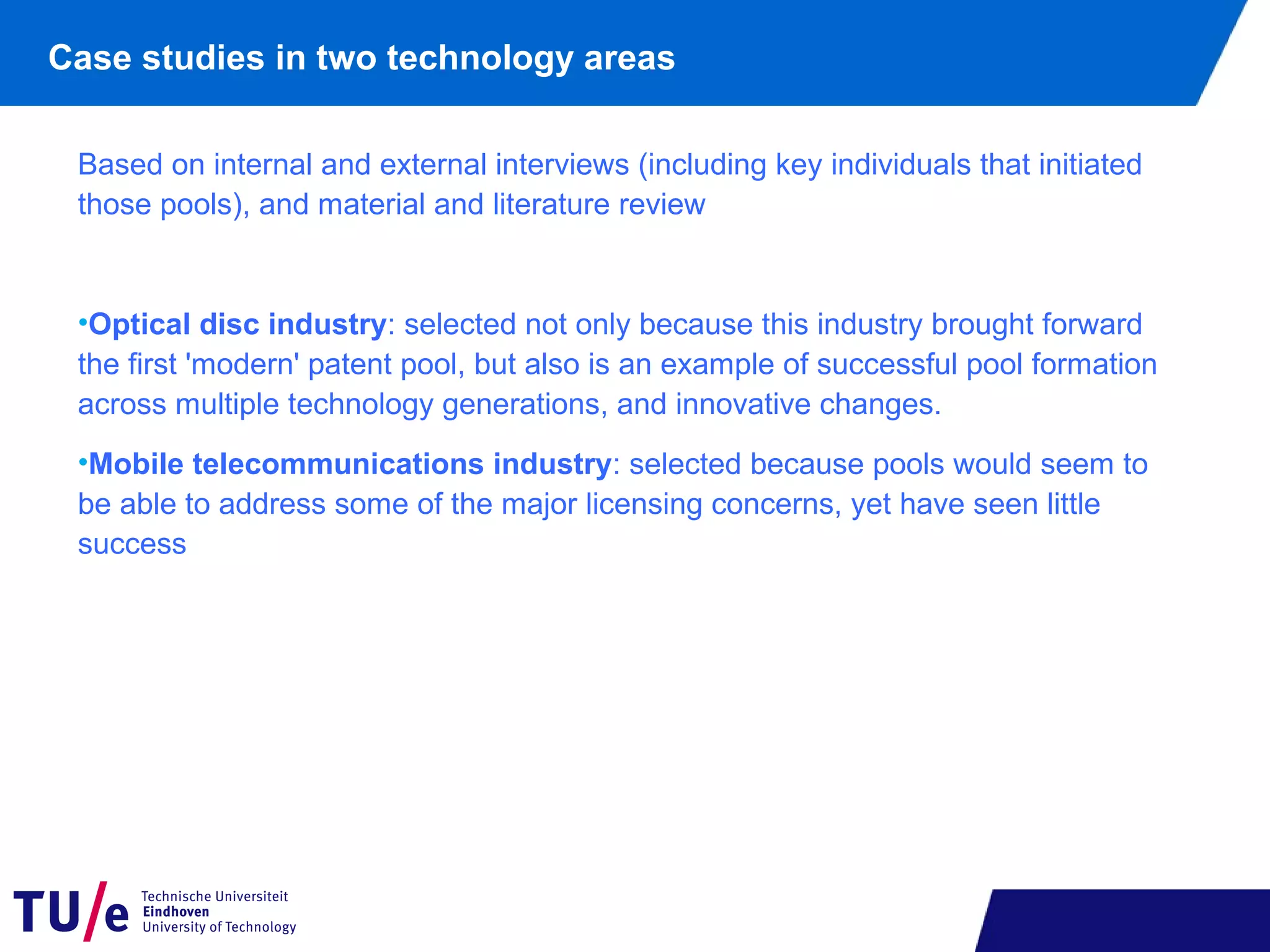 Case studies in two technology areas
Based on internal and external interviews (including key individuals that initiated
those pools), and material and literature review
•Optical disc industry: selected not only because this industry brought forward
the first 'modern' patent pool, but also is an example of successful pool formation
across multiple technology generations, and innovative changes.
•Mobile telecommunications industry: selected because pools would seem to
be able to address some of the major licensing concerns, yet have seen little
success
 