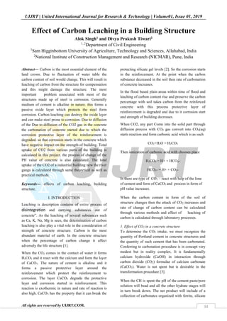 UIJRT | United International Journal for Research & Technology | Volume01, Issue 01, 2019
All rights are reserved by UIJRT.COM. 34
Effect of Carbon Leaching in a Building Structure
Alok Singh1 and Divya Prakash Tiwari2
1, 2
Department of Civil Engineering
1
Sam Higginbottom University of Agriculture, Technology and Sciences, Allahabad, India
2
National Institute of Construction Management and Research (NICMAR), Pune, India
Abstract— Carbon is the most essential element of the
land crown. Due to fluctuation of water table the
carbon content of soil would change. This will result in
leaching of carbon from the structure for compensation
and this might damage the structure. The most
important problem associated with most of the
structures made up of steel is corrosion. Generally
medium of cement is alkaline in nature. this forms a
passive oxide layer which protects the steel form
corrosion. Carbon leaching can destroy the oxide layer
and can make steel prone to corrosion. Due to diffusion
of the Due to diffusion of the CO2 gas in the concrete
the carbonation of concrete started due to which the
corrosion protective layer of the reinforcement is
degraded. so that corrosion starts in the concrete which
have negative impact on the strength of building. Total
uptake of CO2 from various parts of the building is
calculated in this project. the process of change of the
PH value of concrete is also calculated. The total
uptake of the CO2 of a industrial building new the river
ganga is calculated through same theoretical as well as
practical methods.
Keywords— effects of carbon leaching, building
structure.
I. INTRODUCTION
Leaching is description contains of entire process of
disintegration and carrying substances out of
concrete”. As the leaching of several substances such
as Ca, K, Na, Mg is seen, the determination of carbon
leaching is also play a vital role in the consideration of
strength of concrete structure. Carbon is the most
abundant material of earth. In the concrete structure
when the percentage of carbon change it affect
adversely the life structure [1].
When the CO2 comes in the contact of water it forms
H2CO3 and it react with the calcium and form the layer
of CaCO3. The nature of cement is alkaline and it
forms a passive protective layer around the
reinforcement which protect the reinforcement to
corrosion. The layer CaCO3 degrade the protective
layer and corrosion started in reinforcement. This
reaction is exothermic in nature and rate of reaction is
also high. CaCO3 has the property that it can break the
protecting silicate gel levels [2]. So the corrosion starts
in the reinforcement. At the point when the carbon
substance decreased in the soil then rate of carbonation
of concrete increases.
In the flood based plain areas within time of flood and
leaching of carbon content rise and preserve the carbon
percentage with soil takes carbon from the reinforced
concrete with this process protective layer of
reinforcement is degraded and due to it corrosion start
and strength of building decreases.
When CO2, any part Come into the solid part through
diffusion process with CO2 gas convert into CO2(aq)
starts reaction and form carbonic acid which is as such
CO2+H2O = H2CO3
Then ionization of carbonic acid with chooses place
H2CO3 = H+ + HCO3-
HCO3- = H+ + CO3-
In there are type of CO3 – react with help of the lime
of cement and form of CaCO3 and process in form of
pH value increases.
When the carbon content in form of the soil of
structure changes then the attack of CO2 increases and
rate of change of carbon content can be calculated
through various methods and effect of leaching of
carbon is calculated through laboratory processes.
1. Effect of CO2 in a concrete structure
To determine the CO2 intake, we must recognize the
quantity of Portland cement in concrete structures and
the quantity of such cement that has been carbonated.
Conferring to carbonation procedure is in concept very
modest but in reality complex. It is fundamentally
calcium hydroxide (CaOH) in interaction through
carbon dioxide (CO2) formulae of calcium carbonate
(CaCO3). Water is not spent but is desirable in the
transformation procedure [3].
When the CH is spent the pH of the cement paste/pore
solution will bead and all the other hydrate stages will
in turn break down. The net product will include of a
collection of carbonates organized with ferrite, silicate
 