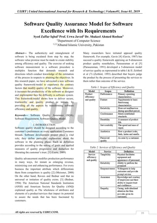 UIJRT | United International Journal for Research & Technology | Volume01, Issue 01, 2019
All rights are reserved by UIJRT.COM. 39
Software Quality Assurance Model for Software
Excellence with Its Requirements
Syed Zaffar Iqbal1 Prof. Urwa Javed2 Dr. Shakeel Ahmed Roshan3
1
Department of Computer Science
1,2,3
Alhamd Islamic University, Pakistan
Abstract— The authenticity and entanglement of
software is being escalated from step by step, the
software value promise must be made to create stability
among efficiency and quality. The exercise of seeking
software measurement to a software procedure is
multiplex function that demands research and
directions which conduct knowledge of the estimation
of the process in respects to attaining the objectives. In
this research paper, we have advocated a new software
quality framework/model to experience the contrary
factors that modify quality of the software. Moreover,
it increases the productivity of the software as designer
and implementer face the difficulty in software system.
This framework/model shows how to deliver secure,
trustworthy and quality product to initiate, by
providing all the aspects by transforming software
efficiency and quality.
Keywords— Software Quality Assurance (SQA),
Software Requirement, Software Quality Model.
I. INTRODUCTION
Software quality should be designed according to the
customer’s preferences as every application Constance
threads. Software development project plays a vital
role; they define particular explanation about the
software in the planning phase. Such as definition
provides according to the setting of goals and applied
measures of quality progressive and deduction for
liberating the customer’s trust. [1] (Lazic, 2009)
Quality advancement modifies production performance
in many ways, for instant as enlarging revenue,
minimizing cost and enhancing performance. For every
business the important attribute which differentiate
them from competitors is quality [2] (Meissner, 2008)
On the other hand, Ravees and Bednar said that no
universal or imitation of quality exists. [3] (Bednar,
1994) The American National Standards Institution
(ANSI) and American Society for Quality (ANQ)
explained quality as The wholeness of attributes and
elements of a product/services that impact its potential
to assure the needs that has been fascinated by
customers.
Many researchers have initiated apposed quality
framework. For example, Gavin [4] (Gavin, 1987) has
succeed a quality framework apprising an 8-dimension
product quality nonetheless, Parasuraman et al [5]
(Parasuraman, 1991) developed a 5-dimension model
of service quality as represented in table I & II. Zeithml
et al (7) (Zeithml, 1993) described that buyers judge
the product by the process of presenting the services to
them rather than outcome of the service.
Table 1. Scopes of Efficiency and Quality
Table 2. Services of Efficiency and Quality
 