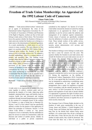 UIJRT | United International Journal for Research & Technology | Volume 01, Issue 02, 2019
All rights are reserved by UIJRT.COM. 18
Freedom of Trade Union Membership: An Appraisal of
the 1992 Labour Code of Cameroon
Ginna Violet Yella
Ph.D. Research Scholar, University of Dschang (UDs), Cameroon.
Email: gyella@yahoo.com
Abstract — Trade unions defend workers’ interest and
act as agents of development. By virtue of the
International Labour Organisation Convention No. 87
on Freedom of Association of Workers and Protection
of the Right to Organise, workers are free to form and
belong to trade unions of their choice. The Convention
leaves the question whether the freedom to belong to a
trade union also include the freedom not to belong to a
trade union at the determination of national legislation.
As a result, membership in a trade union is a call for
concern in many countries. The main objective of this
paper is to ascertain whether the 1992 Labour Code of
Cameroon gives workers the freedom to join trade
unions or not to join trade unions at all. We adopted a
doctrinal methodology, which is a content analysis of
primary and secondary data. Our findings reveal
amongst others that the Labour Code gives workers the
freedom to belong to trade unions or not to belong to
trade unions. There is however a contradiction in the
provisions of the Labour Code on sanctions for
violation of freedom of trade union membership. This
contradiction has led to the violation of freedom of
trade union membership in Cameroon. As such, it is
recommended that the Labour Code be amended and a
clear-cut sanction be provided for the violation of
freedom of trade union membership in Cameroon.
Keywords — Trade unions, Freedom, Workers, Labour
Code
INTRODUCTION
A trade union is an organisation of workers who have
come together to achieve common goals such as:
protecting the integrity of its trade, improving safety
standards, attaining better wages and benefits (such as
vacation, health care and retirement) and working
conditions through increased bargaining power wielded
by the creation of a monopoly power of the workers
[1]. Freedom is a state of being free or liberated [2].
Section 1 and 23 of the Labour Code has specifically
defined a worker for the purpose of the application of
labour law principles in Cameroon. Section 1 of the
Labour Code defines a worker as: “any person
irrespective of sex or nationality who has undertaken to
place his services in return for remuneration, under the
direction and control of another person, whether an
individual or a public or private corporation,
considered as the employer” [3]. Section 23 of same
Code further stressed the element of control by relating
employment to an agreement by which a worker
undertakes to put his services under the authority and
management of an employer against remuneration.
Certain classes of persons are specifically excluded
from the definition of workers covered by the Labour
Code. These include workers of the: public service,
judicial and legal service, servicemen, national
security, prison administration civil servants and
auxiliary staffs [4].
The freedom to belong or not to belong to a trade union
has been a cause for concern over the years. The
question whether the freedom to join trade unions also
include the freedom not to join trade unions was one of
the reasons why attempts failed in 1942 to get a
Convention on freedom of association of workers [5].
While employers and government delegates insisted
that the freedom to join and the freedom not to join a
trade union should both be included, the workers
delegates wholly rejected the proposition [6]. When the
question came up again in 1947, the employer’s
proposal to include the word or not to join was rejected
[7]. During the negotiation on the drafting of
International Labour Organisation (ILO) Convention
No. 98, it was agreed that the Convention could in no
way be interpreted as authorizing or prohibiting union
security arrangements. It was argued that such
arrangements were a matter for regulation at national
level in accordance with the national practices [8]. As
such, Article 2 of ILO Convention No. 98 leaves the
practice and regulation of each state to decide whether
it is appropriate to guarantee the right of workers not to
join an occupational organization or on the other hand,
to authorize and where necessary to regulate the use of
union security clauses [9].
The European Court of Human Rights decided on the
freedom of trade union membership in the case of
Young, James and Webster v United Kingdom [10].
Young, James and Webster had been employed for a
long time by the British Rail without being union
members. At a certain point, they all got a message to
the effect that, if they did not join one of the limited
number of trade unions, they would be dismissed. The
Court held that there was a form of coercion that
 
