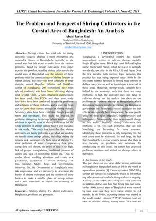UIJRT | United International Journal for Research & Technology | Volume 01, Issue 02, 2019
All rights are reserved by UIJRT.COM. 48
The Problem and Prospect of Shrimp Cultivators in the
Coastal Area of Bangladesh: An Analysis
Abdul karim Gazi
Studying BSS in Sociology,
University of Barishal, Barishal 8200, Bangladesh
gazikarimbu@gmail.com
Abstract— Shrimp culture has vital role for rising
economic success, shaping a more prosperous and
sustainable future in Bangladesh, specially in the
coastal area but this sector is under threat for various
problems, faced by shrimp cultivators. This paper
explains the problem, faced by shrimp cultivators in the
coastal area of Bangladesh and the solution of those
problems with the current attitude of shrimp farmers on
shrimp culture. This study has been conducted in three
districts, named Bagerhat, Khulna and Shatkhira
district of Bangladesh. 200 respondents have been
selected randomly who have been cultivating shrimp
since several years. A semi-structured questionnaire
has been used, four FGDs and three case study
interviews have been conducted to identify problems
and solutions of those problems and a scale has been
used to know their current attitude on shrimp culture.
Secondary data have been collected though journal,
repots and newspaper. This study has focused on
problems, disrupting the shrimp culture constantly and
solutions in specific areas of shrimp cultivators but the
whole problem of shrimp culture hasn’t been included
in this study. This study has identified that shrimp
cultivators are facing problems a lot which are eroding
the benefit from shrimp culture, including shrimp fry
remains sick, comparatively high price of shrimp fry,
virus, pollution of water, comparatively low price
during they sell shrimp, the price of feed is so high,
lack of proper transportation, traditional process of
culture and lack of monitoring bodies etc. True, to
combat these troubling situations and create new
possibilities, cooperation is crucial, including- soft
loan, training, NGOs’ help, and Governmental
initiatives. So, the Government of Bangladesh must
take cognizance and act decisively to determine the
barrier of shrimp cultivators and the solution of those
barriers to make a suitable place of shrimp culture
which will contribute to enrich the economy of
Bangladesh.
Keywords— Shrimp, shrimp fry, shrimp cultivators,
Bangladesh, problems and prospects.
I. INTRODUCTION
Bangladesh, a developing country has suitable
geographical position to cultivate shrimp, specially
Bagda (English name: Black tiger) and Golda (English
name: Fresh water Prawn) which have a lot of demands
worldwide, specially- in the USA, UK and Japan. Over
the few decades, with meeting local demands, this
product has been being exported since 1980s by fits
and starts and that resulted in earning huge amount of
dollars every year as well as turned over a new leaf in
those areas. Moreover, shrimp would certainly have
helped to rise economy, only that there are many
problems. In fact, the cultivator may still fancy to
cultivate shrimp but the truth is that there are too
problems to cultivate shrimp in Bangladesh, which
demotivate farmers to cultivate. Hence, the Bangladesh
government has formulated several strategies but that
effects have quickly been disappeared, because people
abide by those rules irregularly, inappropriately, and
infrequently. Subsequently, there is no overall change
in this sector. Similarly, shrimp cultivators face
problems a lot, yet such problems, that are still
horrifying, are becoming far more common.
Identifying those problems is only temporary fix, the
root cause must be addressed. By and large, the fact
that Bangladesh is a poor country proves that there is
less focusing on problems and solutions. By
emphasizing on this issue, the author has discussed
problems, solutions and attitude on shrimp culture in
the below.
A. Background of this study
This part shows an overview of the shrimp cultivation
in Bangladesh. Bangladesh ranks at 5th in the world as
aquaculture producer [1]. Farmers produce 300-350 kg
shrimp per hectare in Bangladesh which is fewer than
any other countries in which shrimp culture is ongoing.
Actually, in the 1950s, the shrimp was first cultivated
in Satkhira district and has been being run ever since.
In the 1960s, coastal areas of Bangladesh were restored
by tidal water and they were reared shrimp for 3-4
months. In the 1980s, exporting shrimp was started in
the world market. Around 2,75,583 hectares land are
used to cultivate shrimp, among them, 70% land are
 