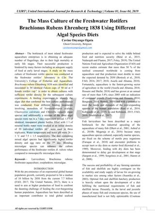 UIJRT | United International Journal for Research & Technology | Volume 01, Issue 04, 2019
All rights are reserved by UIJRT.COM. 1
The Mass Culture of the Freshwater Rotifers
Brachionus Rubens Ehrenberg 1838 Using Different
Algal Species Diets
Cavine Onyango Oguta
Ghent University, Belgium
cavineonyango@gmail.com
Abstract— The bottleneck of most inland freshwater
aquaculture enterprises is in obtaining an adequate
number of fingerlings, due to their high mortality at
early life stages. Their successful production is
hindered by many factors including an adequate supply
of food at early larval stages. A study on the mass
culture of freshwater rotifer species was conducted at
the freshwater rotifers’ laboratory in Cần Thơ
University’s College of Fisheries and Aquaculture.
Brachionus rubens Ehrenberg 1838 were identified and
inoculated in 30 identical Falcon cups of 50 ml at 5
female rotifers cup⁻1
in order to obtain cultures with
sufficient rotifer density for the subsequent culture
experiments. A feeding experiment to identify the
algae diet that conferred the best culture performance
was conducted. Four different feeding treatments
involving monodiets of Nannochloropsis oculata,
Chaetoceros calcitrans and Chlorella vulgaris algae
species and additionally a mixture of the three algal
species were run in a 7-day experiment period. 1.5 l of
identical, transparent plastic bottles filled with 1 l of
mineral bottle water were stocked at an initial density
of 20 individual rotifers ml⁻1
were used in three
triplicates. Water temperature and water pH were 26 ±
1 °
C and 7.5 ± 1.5 respectively. The diet containing
mixed algal species had significantly higher rotifer
density and egg ratio on the 7th
day. Blending
microalgae species can enhance the culture
performance of the freshwater rotifers B. rubens when
compared to monospecific microalgae diets.
Keywords— Larviculture; Brachionus rubens;
freshwater aquaculture; zooplankton; microalgae.
INTRODUCTION
With the pre-eminence of an exponential global human
population growth, currently projected to hit a median
of 10 billion by 2050 from the current 7.7 billion
(FAO, 2017; The United Nations, 2017), there is a
need to aim at higher production of food to confront
the daunting challenge of feeding the ever-burgeoning
human population. Aquaculture has been described as
an important contributor to total global seafood
production and is expected to solve the riddle behind
food and nutrition security (Béné et al., 2015;
Nadarajah and Flaaten, 2017; Foley, 2019). The United
Nations Food and Agriculture Organization (FAO) and
recent studies estimate that more than 50 % of the
seafood consumed worldwide is coming from
aquaculture and that production must double to meet
the expected demand by 2030 (Bostock et al., 2010;
FAO, 2016; 2017; 2018; Assefa and Abunna, 2018).
Fortunately, aquaculture is the fastest-growing sector
of agriculture in the world (Assefa and Abunna, 2018;
Hossain and Shefat, 2018) and has grown at an annual
rate of more than 5.8% since 2005 with an indication
of continued growth (Yoshimatsu and Hossain, 2014;
Bengtson, 2018; Bentoli, 2019) and with a potential to
meet the needs and demands of the ever-expanding
appetite of the human population (Rust et al., 2014;
Kobayashi et al., 2015; Li and Robinson, 2015; FAO,
2016; Froehlich et al., 2017).
Fish larviculture has been described as a major
bottleneck for the industrial upscaling of the
aquaculture of many fish (Dhert et al., 2001; Ashraf et
al., 2010b; Megaraja et al., 2016) because many
aquaculture species cultured, especially marine species,
are fixed on the scheme of motile prey organisms
(Faruque et al., 2010) and encounter problems to
accept inert or dry diets as starter food (Korstad et al.,
1989). Moreover, feeding with dry diets has been
demonstrated to delay gut development at that stage
(Sargent et al., 1999; Sorgeloos et al., 2001; Hamre et
al., 2008).
The success and profitability of any farming operation
of fish and shellfish are highly contingent on the
availability and ready supply of larvae for on-growing
to market size among other factors (Suantika et al.,
2003). Optimal fish and shellfish hatchery production
is heavily reliant upon the development of a diet
fulfilling the nutritional requirements of fish and
shellfish larvae. Presently, in the larval and juvenile
phases of many fish and crustacean species, the use of
manufactured feed is not fully optimizable (Coutteau
 