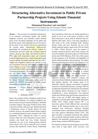UIJRT | United International Journal for Research & Technology | Volume 01, Issue 05, 2019
All rights are reserved by UIJRT.COM. 12
Structuring Alternative Investment in Public Private
Partnership Projects Using Islamic Financial
Instruments
Muhammad Mursaleen1 and Asad Iqbal2
1,2
Department of Civil Engineering, The University of Lahore, Lahore
1
mmz841964@gmail.com, 2
asadcivil03@gmail.com
Abstract — The provision of sustainable infrastructure
in an economic environment packed with limited
budgetary resources and restrained market demand
poses severe investment challenges for the public and
the private sectors. Such challenges do exist not only in
the provision of new facilities but also in maintaining
the existing public infrastructure. Public-private
partnerships are considered an effective solution for
infrastructure provision under the restrained financial
situation, however, the longer time-period involved in
PPPs make such investments riskier and eventually
results in higher project costs. Islamic financing through
newer on global investment landscape but may offer a
simpler and competitive solution for medium to long
term investment issues for public-private partnerships.
Islamic finance is a set of Shariah-compliant financial
instruments that could be engineered to adjust to a given
investment environment. This paper provides an insight
into the latest Islamic financial instruments for
understanding their applicability to present-day PPP
environment. It describes the use of the most relevant of
the Islamic financial instruments, which could be
applied for PPP/PFI investment to ensure project
sustainability in financial terms.
Keywords — Project finance, Shariah-compliant
investments, Local government, Public-Private
Partnerships.
I. INTRODUCTION
Islam is the youngest of three Abrahamic religions after
Judaism and Christianity. As a religious obligation, any
form of interest (riba) in financial dealings is abolished
in all three religions. The origin of Islamic finance dates
to the dawn of Islam 1400 years ago. Muslims practiced
a fundamental version of Islamic finance for many
centuries, however, the modern Islamic finance industry
as a coordinated financial system emerged in the 1970s
(Jamaldeen, 2012). Although the center of activity
remains within the Gulf Cooperation Council (GCC)
countries and South East Asia, Islamic financial
institutions are one of the fastest-growing financial
sectors (Sarea, 2012). This is especially true in western
societies like Ireland,UK, France, Russia, Netherlands
and Luxembourg which have all crafted legislation to
permit its use or are in the process of doing so after
discovering that it can be used by Muslims and non-
Muslims alike (DoF, 2012). it has been expanding in
other parts of the world including North America,
Europe, Africa, and Asia. Presently, the size of the
Islamic financial industry ranges from US$1.66 trillion
to US$2.1 trillion. However, upon the maturity of
recently announced projects from Saudi Aramco, the
size of the industry may touch a figure of US$10 trillion
by the end of 2018 (Malaysia, 2016). One of the reasons
for this expansion is the flexibility and adaptability of
Islamic financial products and instruments. The Islamic
financial system based on Islamic Law (Sharia) is in an
evolving stage. In different regions, Islamic banking is
operating in various revolutionary or evolutionary
regulatory frameworks (Pakistan, 2008). Structuring an
alternative Islamic financial instrument or product
generally begins with a conventional investment
structure (Anwar, 2008), and then exclusion of
undesired elements after exhaustive analyzes and
inclusion of desired Shariah-compliant elements into the
final product structure. The product needs to be
financially efficient (against conventional investment
structure as a benchmark) and easy to manage. PPPs are
an important mechanism for infrastructure development
and applying Islamic financing for such schemes is
comparatively a newer phenomenon. The analytical
results show that the project performance parameters are
better in the case of PPPs with Islamic finance as
compared to conventionally financed PPPs (Masamitsu
Onishi, 2012). Islamic project finance IPF is an
innovative system of tools different from conventional
finance. In IPF, financial tranches may or may not be
integrated with multi-source financing including
conventional lenders, multinational development banks,
and credit agencies (Masamitsu Onishi, 2012). This
paper develops a conceptual framework that explains
how an Islamic financial product could be effectively
applied in the financially constrained environment for
private finance initiative PPP/PFI projects.
PFI model for infrastructure development in most of the
cases leads to huge public sector bail-outs, even
 