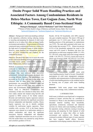 UIJRT | United International Journal for Research & Technology | Volume 01, Issue 06, 2020
All rights are reserved by UIJRT.COM. 1
Onsite Proper Solid Waste Handling Practices and
Associated Factors Among Condominium Residents in
Debre-Markos Town, East Gojjam Zone, North West
Ethiopia: A Community Based Cross-Sectional Study
Mulugeta Bantigegn1, Achenef Motbainor2 and Teferi Mekonnon3
1,2,3
School of Public Health College of Medicine and Health Science, Bahir- Dar University
1
mulusosi422@gmail.com, 2
motbainor2@gmail.com, 3
tmekonnen16@yahoo.com
Abstract— Background: Solid waste handling is defined
as the separation, collection, storing, reducing, reusing
or recycling and preparing for disposal of solid waste
materials so as to reduce their effect on human health,
environment and aesthetics. The government of Ethiopia
constructed many condominium houses as a solution for
the high need of residential houses to urban dwellers.
However, waste handling and management practices
have not given consideration and emphasis for the
condominium houses.
Objective: The aim of this study was to assess the onsite
proper solid waste handling practices and determine the
associated factors among condominium residents in
Debre Markos town, Amhara region, 2018.
Methods: A community based cross-sectional study was
conducted in Debre-Markos town. A total of 343
households were selected by simple random sampling
technique. Data were collected using interviewer
administered structured questionnaire developed after
reviewing different literature. The questionnaire was
pre-tested on 5% of the total prior to the actual data
collection time in other town. The reliability of
questionnaire was assessed by Cronbach’s alpha and
found to be good (α=0.80). Data were collected by
nurses and environmental health professionals from
March 22nd to 28th/2018. Completeness and
consistency of data were checked on daily basis. Data
were coded, entered and cleaned using Epi-info and
exported to SPSS version 23 for further analysis.
Bivariate and multivariate logistic regression analyses
were employed to determine the significant association
between independent and dependent variables. Binary
logistic regression was run to identify candidate
variables for multivariate logistic regression. Those
variables with a p-value <0.25 in the binary logistic
regression were entered in to multivariate analyses to
control confounders and check the significant
association between independent and dependent
variables. Significant association was set at a p-value <
0.05.The model fitness was checked by using Hosmer
and Lemeshow goodness of fit test.
Results: All the 343 households, with 100% response
rate, gave complete responses. The mean (± SD) age of
participants was 31 (±6.8) years. Proper solid waste
handling practices of the participants in condominium
was 23.9%. The main daily generated solid waste was
food residue that accounts 37.3%. Almost ten percent
(9.3%) of the households separated the waste at the
source and 6.4% reused it. Residents who have low
participation on solid waste campaign (AOR=2.11, 95%
CI: 1.05-4.45), using single solid waste storage material
(AOR= 5.34, 95% CI: 2.78-10.2), stored solid waste in
plastic type of storage (AOR: 3.02, 95% CI= 1.61-5.64),
residents’ perceptions on lack of policy enforcement and
responsibility (AOR: 2.16, 95% CI; 1.18-3.94) and
households’ with <3,000 Ethiopian birr monthly income
(AOR=3.48, 95% CI: 1.65-7.60) were significantly
associated factors with onsite proper handling practices.
Conclusions: Condominium residents’ onsite solid
waste handling practice found to be poor. Households’
participation on solid waste management campaign,
availability and communication of enforcement policies
of solid waste handling practices to the residents need to
be focusing area of proper solid waste handling
practices.
Keywords— Solid waste, proper waste handling
practice, waste storage, reuse, condominium residents.
I. INTRODUCTION
Solid waste is defined as non-liquid and/ or nongaseous
products of human activities that are considered as
unwanted (1). Waste is also described as unwanted or
discarded material resulting from households,
agricultural, commercial, communal and industrial
activities (2). Onsite solid waste handling is defined as
the separation, storing, collection, reusing or recycling,
processing and preparing for final disposal of solid
waste materials to reduce their effect on health,
environment and aesthetics (3). Human beings
continued to produce different types of waste materials
that have negative health effects. However,
communities in developing countries often turn to waste
 