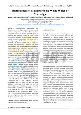 UIJRT | United International Journal for Research & Technology | Volume 01, Issue 09, 2020
All rights are reserved by UIJRT.COM. 19
Biotreatment of Slaughterhouse Waste Water by
Microalgae
Abideen Adeyinka Adekanmi1, Adeniyi Sheriffdeen Adekanmi2 and Uthman Taiwo Adekanmi3
1
Raw Materials Research and Development Council (RMRDC), Nigeria
2
Lautech Teaching Hospital, Osogbo, Nigeria
3
Federal Teaching Hospital, Ido-ekiti, Nigeria
1
yinklab1234@gmail.com, 2
adekaniyi01@yahoo.com, 3
adekanmiuthman@gamil.com
Abstract— Slaughterhouse wastewaters are
characterized by a high organic content, mainly
composed of proteins and fats. Therefore, these
wastewaters should be treated efficiently prior to
discharge into receiving bodies to avoid severe
environmental pollution. The use of natural remediation
methods to remove contaminants from waste water is
becoming more popular. One of the aims of waste water
treatment is to reduce nutrient such as nitrate and
phosphate level in effluent to a protective level of the
receiving water body. This work aimed to characterize
poultry slaughterhouse wastewater generated in Mobi
area, in Ede South local government and assessing
wastewater treatment plants performance by Chlorella
vulgaris ChA and feasibility of wastewater reuse.
Freshly discharge poultry slaughterhouse waste water
sample (PSHWWS) was collected from Mobi area in
Ede and analyzed for the physicochemical parameters
such as pH, Total Dissolved Solid (TDS), Temperature,
dissolved oxygen, total Alkalinity, Biological Oxygen
Demand (BOD), Chemical Oxygen Demand (COD),
ammonia, phosphate and Nitrate by standard methods.
190ml of the sterilized PSHWWS was inoculated with
10ml of C. vulgaris. The inoculated sample was
incubated under 2ft cold fluorescence light for two
weeks and determines the physicochemical parameters
at 7 days interval. The results observed for raw, bio
treated and removal efficiency showed: pH (7.04 and
8.45), TDS (521.45 and 121.80mg/l with 76.64%),
Temperature (30.27 and 27.47oC), Dissolved
oxygen(4.85 and 0.95 mg/l with 80.41%), Total
Alkalinity (143.08 and 55.84 mg/l with 60.97%),
BOD(1480.05 and 486.81mg/l with 67.11%),
COD(1778.24 and 56.84mg/l with 96.80%), ammonia
(78.30 and 33.09 mg/l with 57.74%, phosphate (16.54
and 7.83 with 56.66% and nitrate (454 and 9.29 mg/l
with 97.95%). Chlorella vulgaris showed a potential
removal of pollutant and other wastes from the
slaughterhouse waste water.
Keywords — Poultry, slaughterhouse, waste water, bio
treatment, Chlorella. vulgaris ChA
I.INTRODUCTION
Discharge of waste water from poultry slaughterhouse is
one of the sources of environmental pollution. The
composition of poultry wastes water is not
environmental friendly rather they are hazardous to
immediate environment and aquatic environment. The
adverse effects of this wastes water are not to animals
and living aquatic alone but have affected human life
through consumption of water contaminated with this
wastes as well as spread of diseases. Most practices in
our slaughterhouses do not give room for treatment of
wastes before they are released to the environment. Few
slaughterhouses that prioritize the treatment of poultry
slaughterhouses before discharge to immediate
environment are either involves in partial treatment or
indirectly aggravating the resultant problems links to
waste water as a result of chemical used in treatment
(Akpors and Muchie, 2011).
Poultry slaughterhouse wastewater (PSW) pre-treatment
is germane before sequential biological treatment and
the release of such treated wastewater into freshwater
bodies. If not pre-treated, the PSW may contribute to the
pollution of the environment, and therefore the
contamination of fresh water sources, which can
culminate in a negative impact on human health and
aquatic life. The PSW contains a high concentration of
lipids (fats, grease, oil and fatty acids) as a major
component of organic matter (Commarota and Freire,
2006). Therefore, the implementation of pre-treatment
process (es) is necessary as it is an important step in
improving the wastewater quality prior to further
treatment using anaerobic biological systems. Suitable
pre-treatment systems have been developed for lipid-
containing wastewater from slaughterhouses, with such
techniques being applied prior to the use of primary and
secondary treatment processes, such as anaerobic
digesters for organic matter reduction, nitrification, and
subsequent denitrification for total nitrogen reduction
(Abdel-Rand et al., 2012).
 