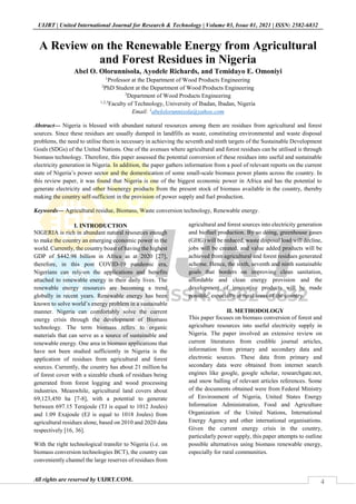 4
UIJRT | United International Journal for Research & Technology | Volume 03, Issue 01, 2021 | ISSN: 2582-6832
All rights are reserved by UIJRT.COM.
A Review on the Renewable Energy from Agricultural
and Forest Residues in Nigeria
Abel O. Olorunnisola, Ayodele Richards, and Temidayo E. Omoniyi
1
Professor at the Department of Wood Products Engineering
2
PhD Student at the Department of Wood Products Engineering
3
Department of Wood Products Engineering
1,2,3
Faculty of Technology, University of Ibadan, Ibadan, Nigeria
Email: 1
abelolorunnisola@yahoo.com
Abstract— Nigeria is blessed with abundant natural resources among them are residues from agricultural and forest
sources. Since these residues are usually dumped in landfills as waste, constituting environmental and waste disposal
problems, the need to utilise them is necessary in achieving the seventh and ninth targets of the Sustainable Development
Goals (SDGs) of the United Nations. One of the avenues where agricultural and forest residues can be utilised is through
biomass technology. Therefore, this paper assessed the potential conversion of these residues into useful and sustainable
electricity generation in Nigeria. In addition, the paper gathers information from a pool of relevant reports on the current
state of Nigeria’s power sector and the domestication of some small-scale biomass power plants across the country. In
this review paper, it was found that Nigeria is one of the biggest economic power in Africa and has the potential to
generate electricity and other bioenergy products from the present stock of biomass available in the country, thereby
making the country self-sufficient in the provision of power supply and fuel production.
Keywords— Agricultural residue, Biomass, Waste conversion technology, Renewable energy.
I. INTRODUCTION
NIGERIA is rich in abundant natural resources enough
to make the country an emerging economic power in the
world. Currently, the country boast of having the highest
GDP of $442.98 billion in Africa as at 2020 [27],
therefore, in this post COVID-19 pandemic era,
Nigerians can rely-on the applications and benefits
attached to renewable energy in their daily lives. The
renewable energy resources are becoming a trend
globally in recent years. Renewable energy has been
known to solve world’s energy problem in a sustainable
manner. Nigeria can comfortably solve the current
energy crisis through the development of Biomass
technology. The term biomass refers to organic
materials that can serve as a source of sustainable and
renewable energy. One area in biomass applications that
have not been studied sufficiently in Nigeria is the
application of residues from agricultural and forest
sources. Currently, the country has about 21 million ha
of forest cover with a sizeable chunk of residues being
generated from forest logging and wood processing
industries. Meanwhile, agricultural land covers about
69,123,450 ha [7-8], with a potential to generate
between 697.15 Terajoule (TJ is equal to 1012 Joules)
and 1.09 Exajoule (EJ is equal to 1018 Joules) from
agricultural residues alone, based on 2010 and 2020 data
respectively [16, 36].
With the right technological transfer to Nigeria (i.e. on
biomass conversion technologies BCT), the country can
conveniently channel the large reserves of residues from
agricultural and forest sources into electricity generation
and biofuel production. By so doing, greenhouse gases
(GHG) will be reduced, waste disposal load will decline,
jobs will be created, and value added products will be
achieved from agricultural and forest residues generated
scheme. Hence, the sixth, seventh and ninth sustainable
goals that borders on improving clean sanitation,
affordable and clean energy provision and the
development of innovative products will be made
possible, especially in rural areas of the country.
II. METHODOLOGY
This paper focuses on biomass conversion of forest and
agriculture resources into useful electricity supply in
Nigeria. The paper involved an extensive review on
current literatures from credible journal articles,
information from primary and secondary data and
electronic sources. These data from primary and
secondary data were obtained from internet search
engines like google, google scholar, researchgate.net,
and snow balling of relevant articles references. Some
of the documents obtained were from Federal Ministry
of Environment of Nigeria, United States Energy
Information Administration, Food and Agriculture
Organization of the United Nations, International
Energy Agency and other international organisations.
Given the current energy crisis in the country,
particularly power supply, this paper attempts to outline
possible alternatives using biomass renewable energy,
especially for rural communities.
 