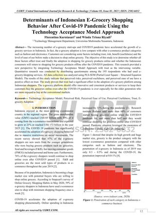 12
UIJRT | United International Journal for Research & Technology | Volume 03, Issue 01, 2021 | ISSN: 2582-6832
All rights are reserved by UIJRT.COM.
Determinants of Indonesian E-Grocery Shopping
Behavior After Covid-19 Pandemic Using the
Technology Acceptance Model Approach
Florentina Kurniasari1 and Winda Trisna Riyadi2
1,2
Technology Management Department, Universitas Multimedia Nusantara, Indonesia
Abstract— The increasing number of e-grocery start-ups and COVID19 pandemic have accelerated the growth of e-
grocery services in Indonesia. In fact, the e-grocery adoption is low compare with other e-commerce product categories
such as fashion and electronics. Customers are considering some factors including trust, risk, benefit (usefulness) and the
level of ease of use before make a decision to shop online grocery. The objective of this study is to determine whether all
these factors affect trust and finally the adoption in shopping for grocery products online and whether the Indonesian
consumers will return to shopping for grocery products offline after the COVID19 pandemic. This research provided a
new perspective by integrating Technology Acceptance Model Approach with trust as the intervening variable.
Quantitative research was conducted by distributing questionnaire among the 195 respondents who had used e-
grocery/shopping services. All data collection was analyzed using PLS-SEM (Partial Least Square – Structural Equation
Model). The results of this study indicate that perceived risks, perceived usefulness, and perceived ease of use have a
positive effect on trust. The study proven that trust had a significant effect in the adoption of e-grocery platform among
Indonesian shoppers. The e-grocery platform should offer innovative and consistent products or services to keep their
customers buy the groceries online even after the COVID-19 pandemic is over especially for the older generation who
are more enjoyed to buy at the conventional markets.
Keywords— Technology Acceptance Model, Perceived Risk, Perceived Ease of Use, Perceived Usefulness; Trust, E-
grocery Adoption.
I. INTRODUCTION
Indonesia enjoyed as the most growing e-commerce
country in the regional region. The gross merchandise
value (GMV) reached US$105 billion with 59% of it
coming from the e-commerce transactions and expected
to grow at 23% or reached US$ 172 billion in the year
2025 [1]. The COVID 19 pandemic has significantly
accelerated the adoption of e-grocery shopping behavior
due to massive restrictions on social movements. The
recent survey showed that 47% of the e-grocery
shoppers are new users from the younger generations
who were buying grocery products such as: groceries,
food and beverages (F&B), fast moving consumer goods
(FMCG) included personal and home care. Furthermore,
76% of the e-grocery shoppers would continue to shop
online even after COVID19 passed [1]. F&B and
groceries are the most sold types of products in e-
commerce throughout the year 2019 [2].
Because of its population, Indonesia is becoming a huge
market size with potential buyers who are willing to
shop online grocery. According to Snapcart's survey of
Online Grocery Shopping Habits in May 2020, 59% of
e-grocery shoppers in Indonesia have used e-commerce
sites to shop with minimum shopping frequency once a
week [3].
COVID-19 accelerates the adoption of e-grocery
shopping phenomenally. Online spending in Indonesia
increased by 31% during this pandemic [2]. Research
institute Redseer said more than 60% of customers
started buying groceries online when the COVID19
pandemic hit, and more than half said they would
continue shopping for groceries online after COVID19
passed. Pandemic situation leveraged the awareness of
Indonesian towards e-grocery shopping.
Figure 1 showed that despite its high growth and huge
market size, grocery is the product category with the
lowest e-commerce penetration compared with other
categories such as fashion and electronic. The
penetration of e-grocery in Indonesia as of 2019 was
only 0.3 - 0.5% and during the COVID-19, the
penetration improved at 0.8-1% [4].
(Source: www.redseer.com, 2020)
Figure 1: Penetration of each category in Indonesia e-
commerce business
 