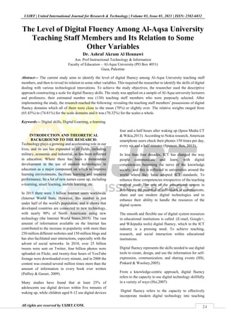 24
UIJRT | United International Journal for Research & Technology | Volume 03, Issue 01, 2021 | ISSN: 2582-6832
All rights are reserved by UIJRT.COM.
The Level of Digital Fluency Among Al-Aqsa University
Teaching Staff Members and Its Relation to Some
Other Variables
Dr. Ashraf Akram Al Hennawi
Ass. Prof Instructional Technology & Information
Faculty of Education – Al-Aqsa University (PO Box 4051)
Gaza, Palestine
Abstract— The current study aims to identify the level of digital fluency among Al-Aqsa University teaching staff
members, and then to reveal its relation to some other variables. This required the researcher to identify the skills of digital
dealing with various technological innovations. To achieve the study objectives, the researcher used the descriptive
approach constructing a scale for digital fluency skills. The study was applied on a sample of Al-Aqsa university lecturers
and professors; their estimated number was (130) teaching staff members who were purposely selected. After
implementing the study, the research reached the following: revealing the teaching staff members’ possessions of digital
fluency domains which all of them were close to the mean (70%) or slightly over. The relative weights ranged from
(65.43%) to (74.81%) for the scale domains and it was (70.32%) for the scales a whole.
Keywords— Digital skills, Digital Learning, e-learning.
INTRODUCTION AND THEORETICAL
BACKGROUND TO THE RESEARCH:
Technology plays a growing and accelerating role in our
lives, and its use has expanded in all fields, including
military, economic and industrial, as has been reflected
in education; Where there has been a tremendous
development in the use of modern technologies in
education as a major component on which to improve
learning environments, facilitate learning and improve
performance; So a lot of new names came up, including
e-learning, smart learning, mobile learning, etc.
In 2015 there were 3 billion Internet users worldwide
(Internet World Stats, However, this number is just
under half of the world's population, and it shows that
developed countries are connected to new technology,
with nearly 90% of North Americans using new
technology (the Internet World States,2015). The vast
amount of information available on the Internet has
contributed to the increase in popularity with more than
250 million different websites and 150 million blogs and
has also facilitated user interactions, especially with the
advent of social networks. In 2010, over 25 billion
tweets were sent on Twitter, four billion photos were
uploaded on Flickr, and twenty-four hours of YouTube
footage were downloaded every minute, and in 2008 the
content was created several million times more than the
amount of information in every book ever written
(Palfrey & Gasser, 2009).
Many studies have found that at least 25% of
adolescents use digital devices within five minutes of
waking up, while children aged 8-12 use digital devices
four and a half hours after waking up (Ipsos Media CT
& Wikia,2013). According to Nokia research, American
smartphone users check their phones 150 times per day,
every six and a half minutes (Spencer, Ben, 2013).
In less than four decades, ICT has changed the way
people communicate and learn, with digital
competencies becoming the nerve of the knowledge
society, and this is reflected in universities around the
world where they have adopted ICT standards; To
enhance these competencies irrespective of the teaching
method used; The role of the educational system in
developing the potential of individuals to communicate,
share and use modern digital technologies and to
enhance their ability to handle the resources of the
digital system.
The smooth and flexible use of digital system resources
in educational institutions is called :(E-mail, Google+,
and Wikipedia tools) digital fluency, which in the ICT
industry is a pressing need; To achieve teaching,
research, and social interaction within educational
institutions.
Digital fluency represents the skills needed to use digital
tools to create, design, and use the information for self-
expression, communication, and sharing events (HSi,
Pinkard & Woolsey,2005).
From a knowledge-centric approach, digital fluency
refers to the capacity to use digital technology skillfully
in a variety of ways (Hsi,2007)
Digital fluency refers to the capacity to effectively
incorporate modern digital technology into teaching
 