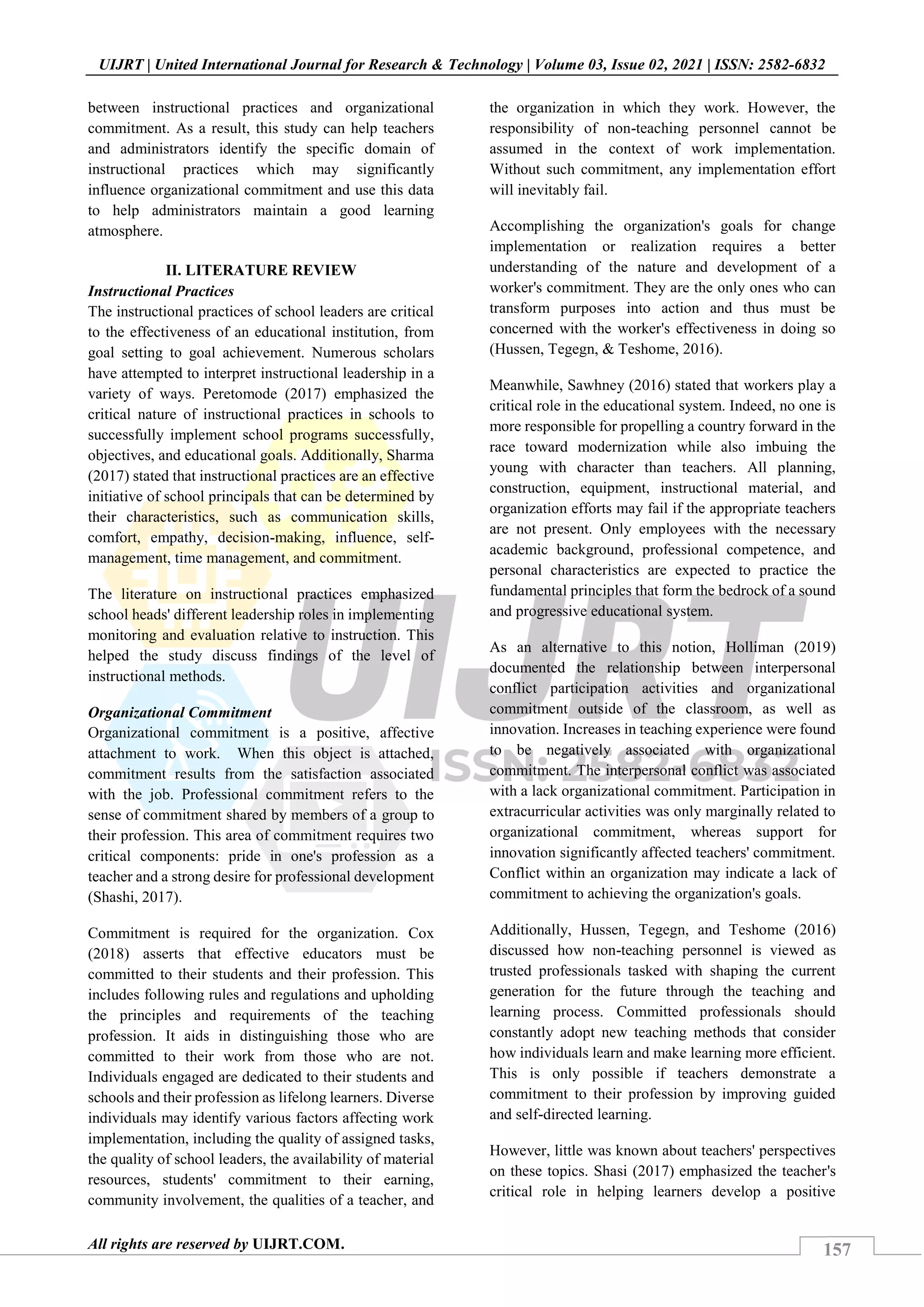 157
UIJRT | United International Journal for Research & Technology | Volume 03, Issue 02, 2021 | ISSN: 2582-6832
All rights are reserved by UIJRT.COM.
between instructional practices and organizational
commitment. As a result, this study can help teachers
and administrators identify the specific domain of
instructional practices which may significantly
influence organizational commitment and use this data
to help administrators maintain a good learning
atmosphere.
II. LITERATURE REVIEW
Instructional Practices
The instructional practices of school leaders are critical
to the effectiveness of an educational institution, from
goal setting to goal achievement. Numerous scholars
have attempted to interpret instructional leadership in a
variety of ways. Peretomode (2017) emphasized the
critical nature of instructional practices in schools to
successfully implement school programs successfully,
objectives, and educational goals. Additionally, Sharma
(2017) stated that instructional practices are an effective
initiative of school principals that can be determined by
their characteristics, such as communication skills,
comfort, empathy, decision-making, influence, self-
management, time management, and commitment.
The literature on instructional practices emphasized
school heads' different leadership roles in implementing
monitoring and evaluation relative to instruction. This
helped the study discuss findings of the level of
instructional methods.
Organizational Commitment
Organizational commitment is a positive, affective
attachment to work. When this object is attached,
commitment results from the satisfaction associated
with the job. Professional commitment refers to the
sense of commitment shared by members of a group to
their profession. This area of commitment requires two
critical components: pride in one's profession as a
teacher and a strong desire for professional development
(Shashi, 2017).
Commitment is required for the organization. Cox
(2018) asserts that effective educators must be
committed to their students and their profession. This
includes following rules and regulations and upholding
the principles and requirements of the teaching
profession. It aids in distinguishing those who are
committed to their work from those who are not.
Individuals engaged are dedicated to their students and
schools and their profession as lifelong learners. Diverse
individuals may identify various factors affecting work
implementation, including the quality of assigned tasks,
the quality of school leaders, the availability of material
resources, students' commitment to their earning,
community involvement, the qualities of a teacher, and
the organization in which they work. However, the
responsibility of non-teaching personnel cannot be
assumed in the context of work implementation.
Without such commitment, any implementation effort
will inevitably fail.
Accomplishing the organization's goals for change
implementation or realization requires a better
understanding of the nature and development of a
worker's commitment. They are the only ones who can
transform purposes into action and thus must be
concerned with the worker's effectiveness in doing so
(Hussen, Tegegn, & Teshome, 2016).
Meanwhile, Sawhney (2016) stated that workers play a
critical role in the educational system. Indeed, no one is
more responsible for propelling a country forward in the
race toward modernization while also imbuing the
young with character than teachers. All planning,
construction, equipment, instructional material, and
organization efforts may fail if the appropriate teachers
are not present. Only employees with the necessary
academic background, professional competence, and
personal characteristics are expected to practice the
fundamental principles that form the bedrock of a sound
and progressive educational system.
As an alternative to this notion, Holliman (2019)
documented the relationship between interpersonal
conflict participation activities and organizational
commitment outside of the classroom, as well as
innovation. Increases in teaching experience were found
to be negatively associated with organizational
commitment. The interpersonal conflict was associated
with a lack organizational commitment. Participation in
extracurricular activities was only marginally related to
organizational commitment, whereas support for
innovation significantly affected teachers' commitment.
Conflict within an organization may indicate a lack of
commitment to achieving the organization's goals.
Additionally, Hussen, Tegegn, and Teshome (2016)
discussed how non-teaching personnel is viewed as
trusted professionals tasked with shaping the current
generation for the future through the teaching and
learning process. Committed professionals should
constantly adopt new teaching methods that consider
how individuals learn and make learning more efficient.
This is only possible if teachers demonstrate a
commitment to their profession by improving guided
and self-directed learning.
However, little was known about teachers' perspectives
on these topics. Shasi (2017) emphasized the teacher's
critical role in helping learners develop a positive
 