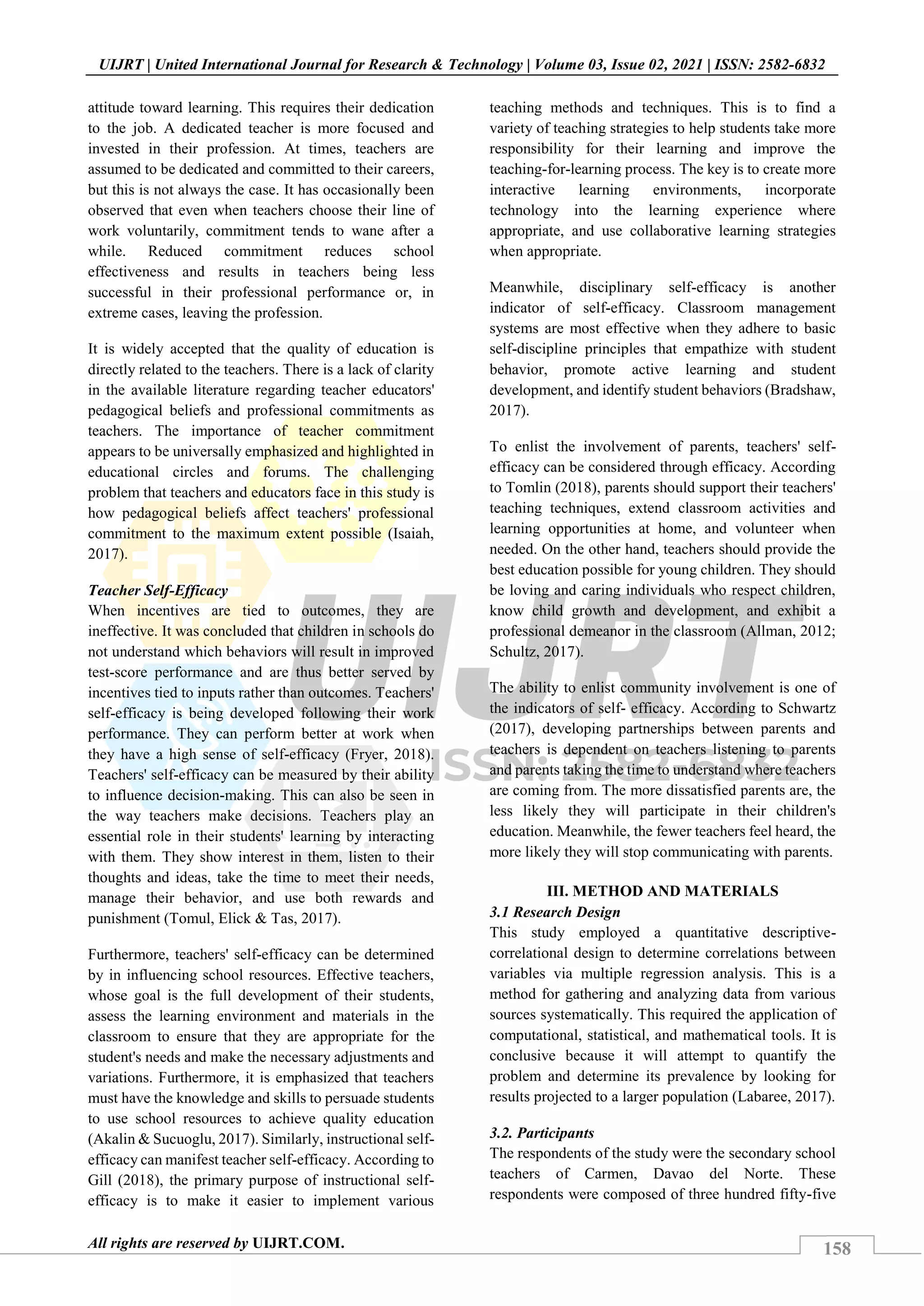 158
UIJRT | United International Journal for Research & Technology | Volume 03, Issue 02, 2021 | ISSN: 2582-6832
All rights are reserved by UIJRT.COM.
attitude toward learning. This requires their dedication
to the job. A dedicated teacher is more focused and
invested in their profession. At times, teachers are
assumed to be dedicated and committed to their careers,
but this is not always the case. It has occasionally been
observed that even when teachers choose their line of
work voluntarily, commitment tends to wane after a
while. Reduced commitment reduces school
effectiveness and results in teachers being less
successful in their professional performance or, in
extreme cases, leaving the profession.
It is widely accepted that the quality of education is
directly related to the teachers. There is a lack of clarity
in the available literature regarding teacher educators'
pedagogical beliefs and professional commitments as
teachers. The importance of teacher commitment
appears to be universally emphasized and highlighted in
educational circles and forums. The challenging
problem that teachers and educators face in this study is
how pedagogical beliefs affect teachers' professional
commitment to the maximum extent possible (Isaiah,
2017).
Teacher Self-Efficacy
When incentives are tied to outcomes, they are
ineffective. It was concluded that children in schools do
not understand which behaviors will result in improved
test-score performance and are thus better served by
incentives tied to inputs rather than outcomes. Teachers'
self-efficacy is being developed following their work
performance. They can perform better at work when
they have a high sense of self-efficacy (Fryer, 2018).
Teachers' self-efficacy can be measured by their ability
to influence decision-making. This can also be seen in
the way teachers make decisions. Teachers play an
essential role in their students' learning by interacting
with them. They show interest in them, listen to their
thoughts and ideas, take the time to meet their needs,
manage their behavior, and use both rewards and
punishment (Tomul, Elick & Tas, 2017).
Furthermore, teachers' self-efficacy can be determined
by in influencing school resources. Effective teachers,
whose goal is the full development of their students,
assess the learning environment and materials in the
classroom to ensure that they are appropriate for the
student's needs and make the necessary adjustments and
variations. Furthermore, it is emphasized that teachers
must have the knowledge and skills to persuade students
to use school resources to achieve quality education
(Akalin & Sucuoglu, 2017). Similarly, instructional self-
efficacy can manifest teacher self-efficacy. According to
Gill (2018), the primary purpose of instructional self-
efficacy is to make it easier to implement various
teaching methods and techniques. This is to find a
variety of teaching strategies to help students take more
responsibility for their learning and improve the
teaching-for-learning process. The key is to create more
interactive learning environments, incorporate
technology into the learning experience where
appropriate, and use collaborative learning strategies
when appropriate.
Meanwhile, disciplinary self-efficacy is another
indicator of self-efficacy. Classroom management
systems are most effective when they adhere to basic
self-discipline principles that empathize with student
behavior, promote active learning and student
development, and identify student behaviors (Bradshaw,
2017).
To enlist the involvement of parents, teachers' self-
efficacy can be considered through efficacy. According
to Tomlin (2018), parents should support their teachers'
teaching techniques, extend classroom activities and
learning opportunities at home, and volunteer when
needed. On the other hand, teachers should provide the
best education possible for young children. They should
be loving and caring individuals who respect children,
know child growth and development, and exhibit a
professional demeanor in the classroom (Allman, 2012;
Schultz, 2017).
The ability to enlist community involvement is one of
the indicators of self- efficacy. According to Schwartz
(2017), developing partnerships between parents and
teachers is dependent on teachers listening to parents
and parents taking the time to understand where teachers
are coming from. The more dissatisfied parents are, the
less likely they will participate in their children's
education. Meanwhile, the fewer teachers feel heard, the
more likely they will stop communicating with parents.
III. METHOD AND MATERIALS
3.1 Research Design
This study employed a quantitative descriptive-
correlational design to determine correlations between
variables via multiple regression analysis. This is a
method for gathering and analyzing data from various
sources systematically. This required the application of
computational, statistical, and mathematical tools. It is
conclusive because it will attempt to quantify the
problem and determine its prevalence by looking for
results projected to a larger population (Labaree, 2017).
3.2. Participants
The respondents of the study were the secondary school
teachers of Carmen, Davao del Norte. These
respondents were composed of three hundred fifty-five
 