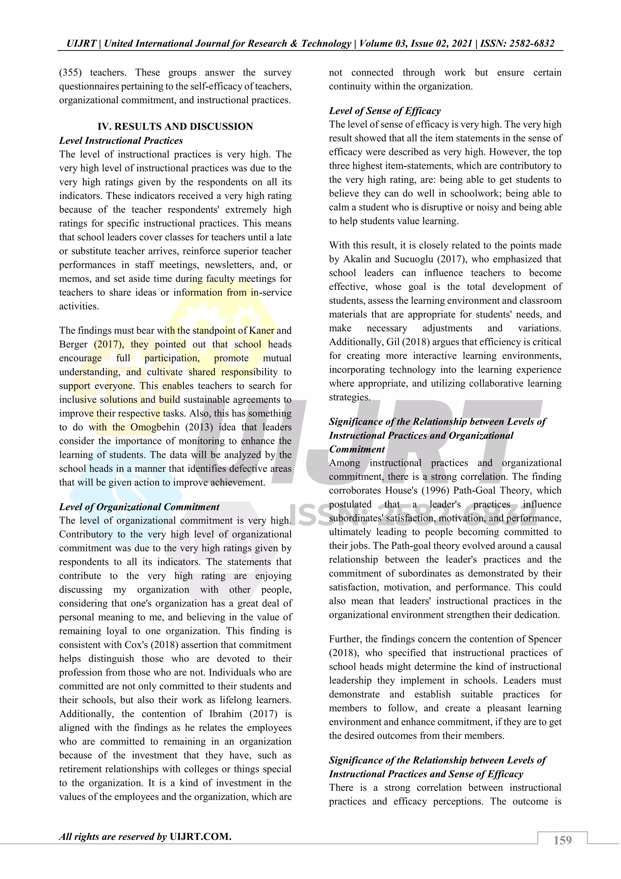 159
UIJRT | United International Journal for Research & Technology | Volume 03, Issue 02, 2021 | ISSN: 2582-6832
All rights are reserved by UIJRT.COM.
(355) teachers. These groups answer the survey
questionnaires pertaining to the self-efficacy of teachers,
organizational commitment, and instructional practices.
IV. RESULTS AND DISCUSSION
Level Instructional Practices
The level of instructional practices is very high. The
very high level of instructional practices was due to the
very high ratings given by the respondents on all its
indicators. These indicators received a very high rating
because of the teacher respondents' extremely high
ratings for specific instructional practices. This means
that school leaders cover classes for teachers until a late
or substitute teacher arrives, reinforce superior teacher
performances in staff meetings, newsletters, and, or
memos, and set aside time during faculty meetings for
teachers to share ideas or information from in-service
activities.
The findings must bear with the standpoint of Kaner and
Berger (2017), they pointed out that school heads
encourage full participation, promote mutual
understanding, and cultivate shared responsibility to
support everyone. This enables teachers to search for
inclusive solutions and build sustainable agreements to
improve their respective tasks. Also, this has something
to do with the Omogbehin (2013) idea that leaders
consider the importance of monitoring to enhance the
learning of students. The data will be analyzed by the
school heads in a manner that identifies defective areas
that will be given action to improve achievement.
Level of Organizational Commitment
The level of organizational commitment is very high.
Contributory to the very high level of organizational
commitment was due to the very high ratings given by
respondents to all its indicators. The statements that
contribute to the very high rating are enjoying
discussing my organization with other people,
considering that one's organization has a great deal of
personal meaning to me, and believing in the value of
remaining loyal to one organization. This finding is
consistent with Cox's (2018) assertion that commitment
helps distinguish those who are devoted to their
profession from those who are not. Individuals who are
committed are not only committed to their students and
their schools, but also their work as lifelong learners.
Additionally, the contention of Ibrahim (2017) is
aligned with the findings as he relates the employees
who are committed to remaining in an organization
because of the investment that they have, such as
retirement relationships with colleges or things special
to the organization. It is a kind of investment in the
values of the employees and the organization, which are
not connected through work but ensure certain
continuity within the organization.
Level of Sense of Efficacy
The level of sense of efficacy is very high. The very high
result showed that all the item statements in the sense of
efficacy were described as very high. However, the top
three highest item-statements, which are contributory to
the very high rating, are: being able to get students to
believe they can do well in schoolwork; being able to
calm a student who is disruptive or noisy and being able
to help students value learning.
With this result, it is closely related to the points made
by Akalin and Sucuoglu (2017), who emphasized that
school leaders can influence teachers to become
effective, whose goal is the total development of
students, assess the learning environment and classroom
materials that are appropriate for students' needs, and
make necessary adjustments and variations.
Additionally, Gil (2018) argues that efficiency is critical
for creating more interactive learning environments,
incorporating technology into the learning experience
where appropriate, and utilizing collaborative learning
strategies.
Significance of the Relationship between Levels of
Instructional Practices and Organizational
Commitment
Among instructional practices and organizational
commitment, there is a strong correlation. The finding
corroborates House's (1996) Path-Goal Theory, which
postulated that a leader's practices influence
subordinates' satisfaction, motivation, and performance,
ultimately leading to people becoming committed to
their jobs. The Path-goal theory evolved around a causal
relationship between the leader's practices and the
commitment of subordinates as demonstrated by their
satisfaction, motivation, and performance. This could
also mean that leaders' instructional practices in the
organizational environment strengthen their dedication.
Further, the findings concern the contention of Spencer
(2018), who specified that instructional practices of
school heads might determine the kind of instructional
leadership they implement in schools. Leaders must
demonstrate and establish suitable practices for
members to follow, and create a pleasant learning
environment and enhance commitment, if they are to get
the desired outcomes from their members.
Significance of the Relationship between Levels of
Instructional Practices and Sense of Efficacy
There is a strong correlation between instructional
practices and efficacy perceptions. The outcome is
 