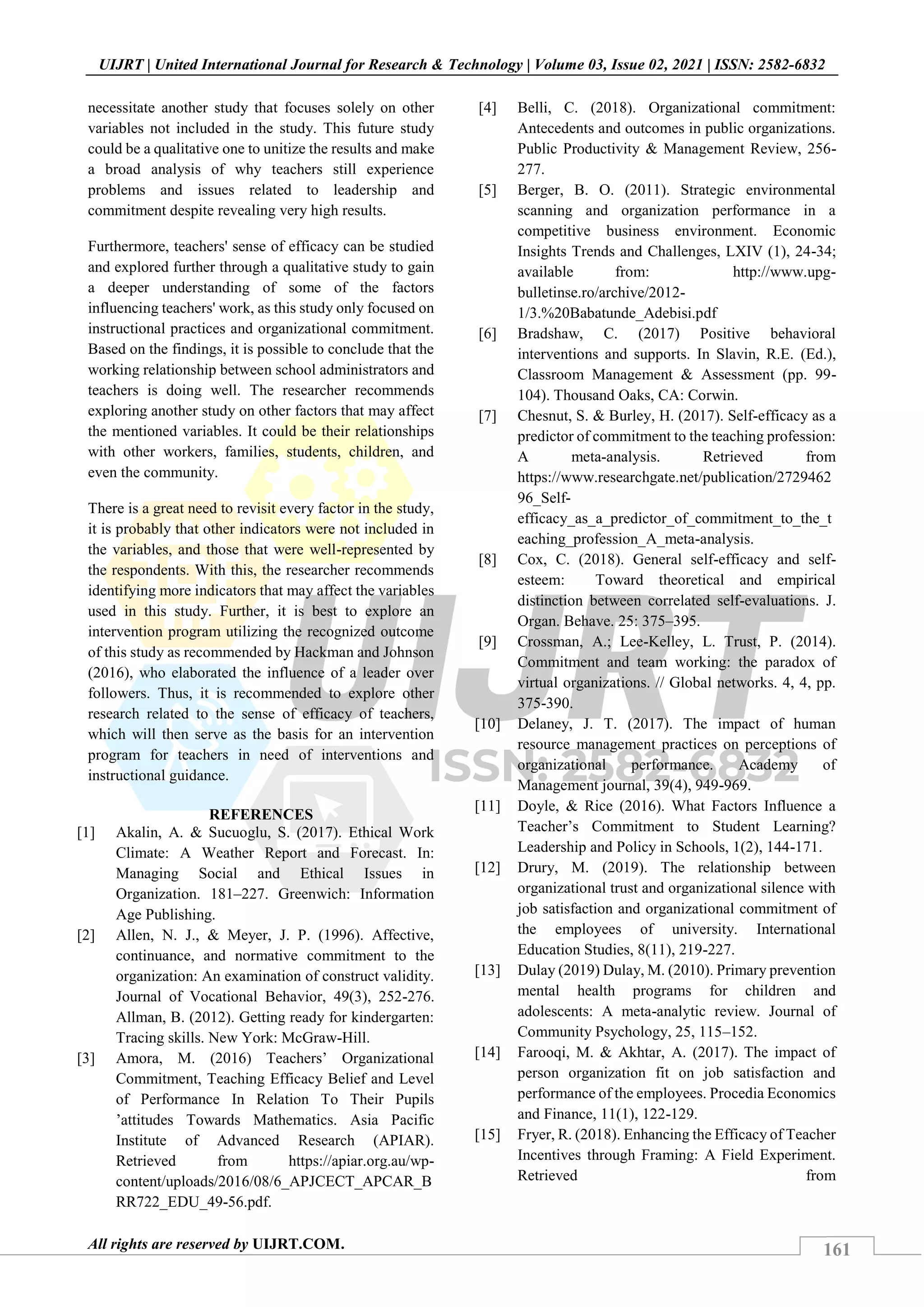 161
UIJRT | United International Journal for Research & Technology | Volume 03, Issue 02, 2021 | ISSN: 2582-6832
All rights are reserved by UIJRT.COM.
necessitate another study that focuses solely on other
variables not included in the study. This future study
could be a qualitative one to unitize the results and make
a broad analysis of why teachers still experience
problems and issues related to leadership and
commitment despite revealing very high results.
Furthermore, teachers' sense of efficacy can be studied
and explored further through a qualitative study to gain
a deeper understanding of some of the factors
influencing teachers' work, as this study only focused on
instructional practices and organizational commitment.
Based on the findings, it is possible to conclude that the
working relationship between school administrators and
teachers is doing well. The researcher recommends
exploring another study on other factors that may affect
the mentioned variables. It could be their relationships
with other workers, families, students, children, and
even the community.
There is a great need to revisit every factor in the study,
it is probably that other indicators were not included in
the variables, and those that were well-represented by
the respondents. With this, the researcher recommends
identifying more indicators that may affect the variables
used in this study. Further, it is best to explore an
intervention program utilizing the recognized outcome
of this study as recommended by Hackman and Johnson
(2016), who elaborated the influence of a leader over
followers. Thus, it is recommended to explore other
research related to the sense of efficacy of teachers,
which will then serve as the basis for an intervention
program for teachers in need of interventions and
instructional guidance.
REFERENCES
[1] Akalin, A. & Sucuoglu, S. (2017). Ethical Work
Climate: A Weather Report and Forecast. In:
Managing Social and Ethical Issues in
Organization. 181‒227. Greenwich: Information
Age Publishing.
[2] Allen, N. J., & Meyer, J. P. (1996). Affective,
continuance, and normative commitment to the
organization: An examination of construct validity.
Journal of Vocational Behavior, 49(3), 252-276.
Allman, B. (2012). Getting ready for kindergarten:
Tracing skills. New York: McGraw-Hill.
[3] Amora, M. (2016) Teachers’ Organizational
Commitment, Teaching Efficacy Belief and Level
of Performance In Relation To Their Pupils
’attitudes Towards Mathematics. Asia Pacific
Institute of Advanced Research (APIAR).
Retrieved from https://apiar.org.au/wp-
content/uploads/2016/08/6_APJCECT_APCAR_B
RR722_EDU_49-56.pdf.
[4] Belli, C. (2018). Organizational commitment:
Antecedents and outcomes in public organizations.
Public Productivity & Management Review, 256-
277.
[5] Berger, B. O. (2011). Strategic environmental
scanning and organization performance in a
competitive business environment. Economic
Insights Trends and Challenges, LXIV (1), 24-34;
available from: http://www.upg-
bulletinse.ro/archive/2012-
1/3.%20Babatunde_Adebisi.pdf
[6] Bradshaw, C. (2017) Positive behavioral
interventions and supports. In Slavin, R.E. (Ed.),
Classroom Management & Assessment (pp. 99-
104). Thousand Oaks, CA: Corwin.
[7] Chesnut, S. & Burley, H. (2017). Self-efficacy as a
predictor of commitment to the teaching profession:
A meta-analysis. Retrieved from
https://www.researchgate.net/publication/2729462
96_Self-
efficacy_as_a_predictor_of_commitment_to_the_t
eaching_profession_A_meta-analysis.
[8] Cox, C. (2018). General self-efficacy and self-
esteem: Toward theoretical and empirical
distinction between correlated self-evaluations. J.
Organ. Behave. 25: 375–395.
[9] Crossman, A.; Lee-Kelley, L. Trust, P. (2014).
Commitment and team working: the paradox of
virtual organizations. // Global networks. 4, 4, pp.
375-390.
[10] Delaney, J. T. (2017). The impact of human
resource management practices on perceptions of
organizational performance. Academy of
Management journal, 39(4), 949-969.
[11] Doyle, & Rice (2016). What Factors Influence a
Teacher’s Commitment to Student Learning?
Leadership and Policy in Schools, 1(2), 144-171.
[12] Drury, M. (2019). The relationship between
organizational trust and organizational silence with
job satisfaction and organizational commitment of
the employees of university. International
Education Studies, 8(11), 219-227.
[13] Dulay (2019) Dulay, M. (2010). Primary prevention
mental health programs for children and
adolescents: A meta-analytic review. Journal of
Community Psychology, 25, 115–152.
[14] Farooqi, M. & Akhtar, A. (2017). The impact of
person organization fit on job satisfaction and
performance of the employees. Procedia Economics
and Finance, 11(1), 122-129.
[15] Fryer, R. (2018). Enhancing the Efficacy of Teacher
Incentives through Framing: A Field Experiment.
Retrieved from
 
