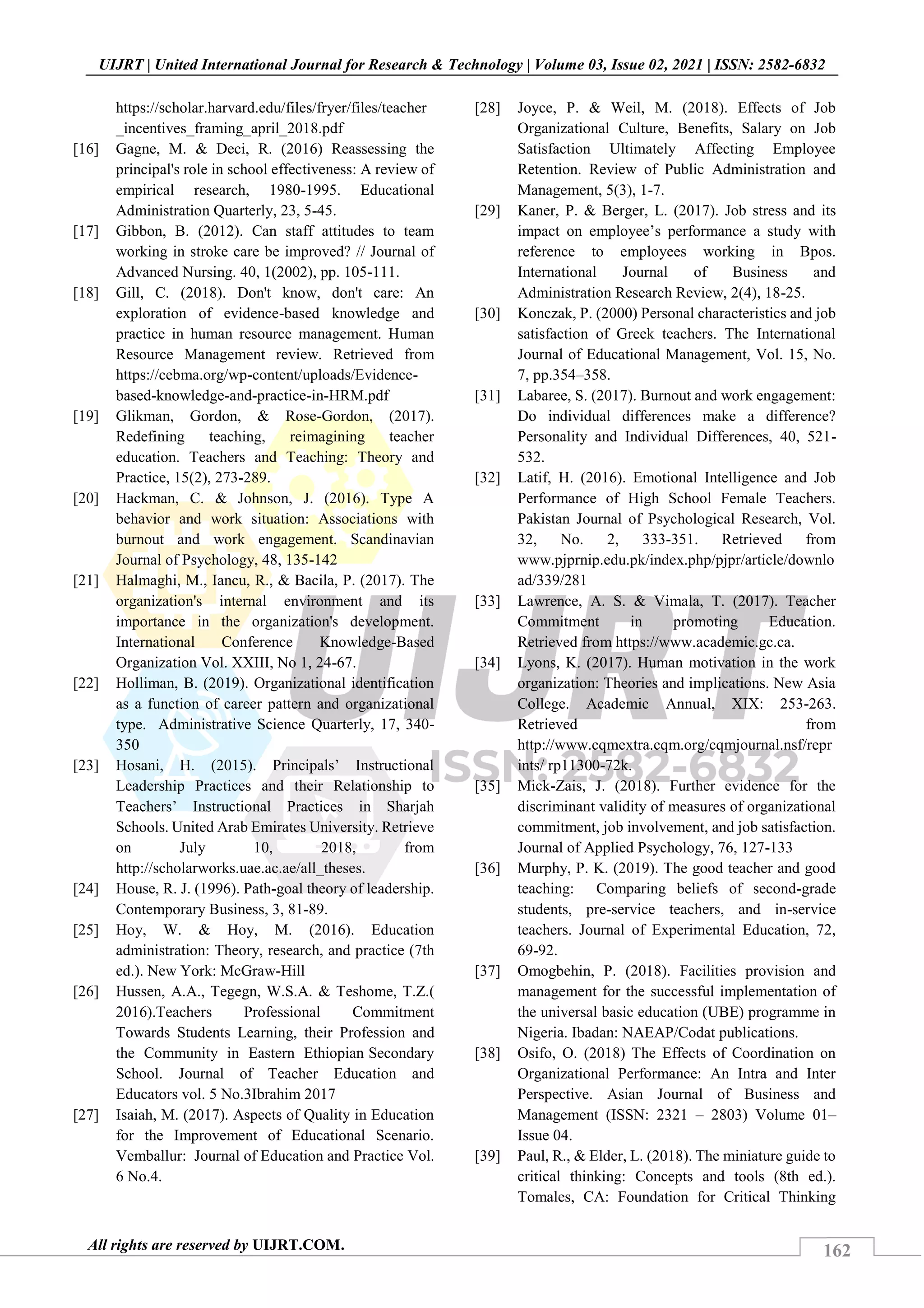 162
UIJRT | United International Journal for Research & Technology | Volume 03, Issue 02, 2021 | ISSN: 2582-6832
All rights are reserved by UIJRT.COM.
https://scholar.harvard.edu/files/fryer/files/teacher
_incentives_framing_april_2018.pdf
[16] Gagne, M. & Deci, R. (2016) Reassessing the
principal's role in school effectiveness: A review of
empirical research, 1980-1995. Educational
Administration Quarterly, 23, 5-45.
[17] Gibbon, B. (2012). Can staff attitudes to team
working in stroke care be improved? // Journal of
Advanced Nursing. 40, 1(2002), pp. 105-111.
[18] Gill, C. (2018). Don't know, don't care: An
exploration of evidence-based knowledge and
practice in human resource management. Human
Resource Management review. Retrieved from
https://cebma.org/wp-content/uploads/Evidence-
based-knowledge-and-practice-in-HRM.pdf
[19] Glikman, Gordon, & Rose-Gordon, (2017).
Redefining teaching, reimagining teacher
education. Teachers and Teaching: Theory and
Practice, 15(2), 273-289.
[20] Hackman, C. & Johnson, J. (2016). Type A
behavior and work situation: Associations with
burnout and work engagement. Scandinavian
Journal of Psychology, 48, 135-142
[21] Halmaghi, M., Iancu, R., & Bacila, P. (2017). The
organization's internal environment and its
importance in the organization's development.
International Conference Knowledge-Based
Organization Vol. XXIII, No 1, 24-67.
[22] Holliman, B. (2019). Organizational identification
as a function of career pattern and organizational
type. Administrative Science Quarterly, 17, 340-
350
[23] Hosani, H. (2015). Principals’ Instructional
Leadership Practices and their Relationship to
Teachers’ Instructional Practices in Sharjah
Schools. United Arab Emirates University. Retrieve
on July 10, 2018, from
http://scholarworks.uae.ac.ae/all_theses.
[24] House, R. J. (1996). Path-goal theory of leadership.
Contemporary Business, 3, 81-89.
[25] Hoy, W. & Hoy, M. (2016). Education
administration: Theory, research, and practice (7th
ed.). New York: McGraw-Hill
[26] Hussen, A.A., Tegegn, W.S.A. & Teshome, T.Z.(
2016).Teachers Professional Commitment
Towards Students Learning, their Profession and
the Community in Eastern Ethiopian Secondary
School. Journal of Teacher Education and
Educators vol. 5 No.3Ibrahim 2017
[27] Isaiah, M. (2017). Aspects of Quality in Education
for the Improvement of Educational Scenario.
Vemballur: Journal of Education and Practice Vol.
6 No.4.
[28] Joyce, P. & Weil, M. (2018). Effects of Job
Organizational Culture, Benefits, Salary on Job
Satisfaction Ultimately Affecting Employee
Retention. Review of Public Administration and
Management, 5(3), 1-7.
[29] Kaner, P. & Berger, L. (2017). Job stress and its
impact on employee’s performance a study with
reference to employees working in Bpos.
International Journal of Business and
Administration Research Review, 2(4), 18-25.
[30] Konczak, P. (2000) Personal characteristics and job
satisfaction of Greek teachers. The International
Journal of Educational Management, Vol. 15, No.
7, pp.354–358.
[31] Labaree, S. (2017). Burnout and work engagement:
Do individual differences make a difference?
Personality and Individual Differences, 40, 521-
532.
[32] Latif, H. (2016). Emotional Intelligence and Job
Performance of High School Female Teachers.
Pakistan Journal of Psychological Research, Vol.
32, No. 2, 333-351. Retrieved from
www.pjprnip.edu.pk/index.php/pjpr/article/downlo
ad/339/281
[33] Lawrence, A. S. & Vimala, T. (2017). Teacher
Commitment in promoting Education.
Retrieved from https://www.academic.gc.ca.
[34] Lyons, K. (2017). Human motivation in the work
organization: Theories and implications. New Asia
College. Academic Annual, XIX: 253-263.
Retrieved from
http://www.cqmextra.cqm.org/cqmjournal.nsf/repr
ints/ rp11300-72k.
[35] Mick-Zais, J. (2018). Further evidence for the
discriminant validity of measures of organizational
commitment, job involvement, and job satisfaction.
Journal of Applied Psychology, 76, 127-133
[36] Murphy, P. K. (2019). The good teacher and good
teaching: Comparing beliefs of second-grade
students, pre-service teachers, and in-service
teachers. Journal of Experimental Education, 72,
69-92.
[37] Omogbehin, P. (2018). Facilities provision and
management for the successful implementation of
the universal basic education (UBE) programme in
Nigeria. Ibadan: NAEAP/Codat publications.
[38] Osifo, O. (2018) The Effects of Coordination on
Organizational Performance: An Intra and Inter
Perspective. Asian Journal of Business and
Management (ISSN: 2321 – 2803) Volume 01–
Issue 04.
[39] Paul, R., & Elder, L. (2018). The miniature guide to
critical thinking: Concepts and tools (8th ed.).
Tomales, CA: Foundation for Critical Thinking
 