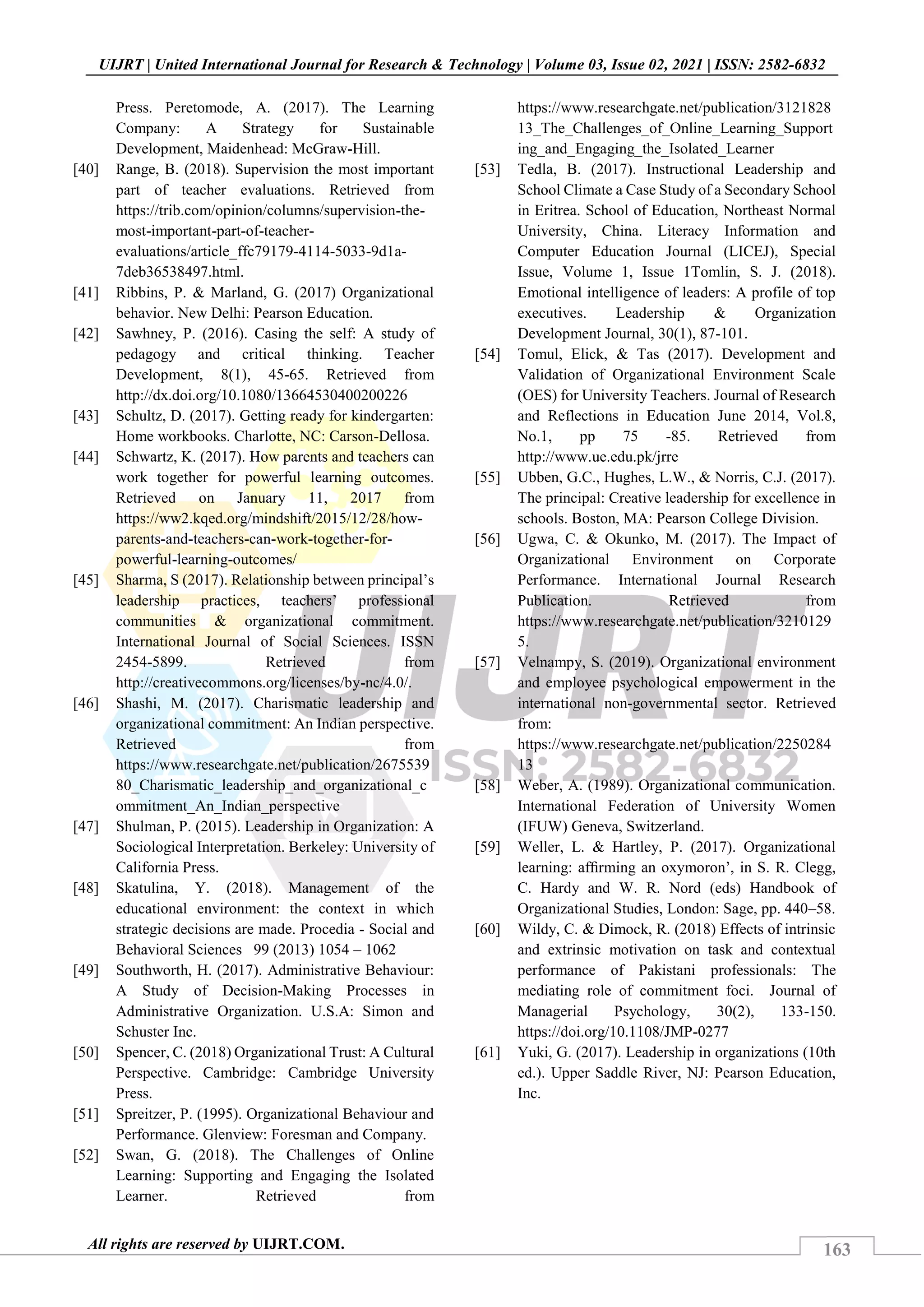 163
UIJRT | United International Journal for Research & Technology | Volume 03, Issue 02, 2021 | ISSN: 2582-6832
All rights are reserved by UIJRT.COM.
Press. Peretomode, A. (2017). The Learning
Company: A Strategy for Sustainable
Development, Maidenhead: McGraw-Hill.
[40] Range, B. (2018). Supervision the most important
part of teacher evaluations. Retrieved from
https://trib.com/opinion/columns/supervision-the-
most-important-part-of-teacher-
evaluations/article_ffc79179-4114-5033-9d1a-
7deb36538497.html.
[41] Ribbins, P. & Marland, G. (2017) Organizational
behavior. New Delhi: Pearson Education.
[42] Sawhney, P. (2016). Casing the self: A study of
pedagogy and critical thinking. Teacher
Development, 8(1), 45-65. Retrieved from
http://dx.doi.org/10.1080/13664530400200226
[43] Schultz, D. (2017). Getting ready for kindergarten:
Home workbooks. Charlotte, NC: Carson-Dellosa.
[44] Schwartz, K. (2017). How parents and teachers can
work together for powerful learning outcomes.
Retrieved on January 11, 2017 from
https://ww2.kqed.org/mindshift/2015/12/28/how-
parents-and-teachers-can-work-together-for-
powerful-learning-outcomes/
[45] Sharma, S (2017). Relationship between principal’s
leadership practices, teachers’ professional
communities & organizational commitment.
International Journal of Social Sciences. ISSN
2454-5899. Retrieved from
http://creativecommons.org/licenses/by-nc/4.0/.
[46] Shashi, M. (2017). Charismatic leadership and
organizational commitment: An Indian perspective.
Retrieved from
https://www.researchgate.net/publication/2675539
80_Charismatic_leadership_and_organizational_c
ommitment_An_Indian_perspective
[47] Shulman, P. (2015). Leadership in Organization: A
Sociological Interpretation. Berkeley: University of
California Press.
[48] Skatulina, Y. (2018). Management of the
educational environment: the context in which
strategic decisions are made. Procedia - Social and
Behavioral Sciences 99 (2013) 1054 – 1062
[49] Southworth, H. (2017). Administrative Behaviour:
A Study of Decision-Making Processes in
Administrative Organization. U.S.A: Simon and
Schuster Inc.
[50] Spencer, C. (2018) Organizational Trust: A Cultural
Perspective. Cambridge: Cambridge University
Press.
[51] Spreitzer, P. (1995). Organizational Behaviour and
Performance. Glenview: Foresman and Company.
[52] Swan, G. (2018). The Challenges of Online
Learning: Supporting and Engaging the Isolated
Learner. Retrieved from
https://www.researchgate.net/publication/3121828
13_The_Challenges_of_Online_Learning_Support
ing_and_Engaging_the_Isolated_Learner
[53] Tedla, B. (2017). Instructional Leadership and
School Climate a Case Study of a Secondary School
in Eritrea. School of Education, Northeast Normal
University, China. Literacy Information and
Computer Education Journal (LICEJ), Special
Issue, Volume 1, Issue 1Tomlin, S. J. (2018).
Emotional intelligence of leaders: A profile of top
executives. Leadership & Organization
Development Journal, 30(1), 87-101.
[54] Tomul, Elick, & Tas (2017). Development and
Validation of Organizational Environment Scale
(OES) for University Teachers. Journal of Research
and Reflections in Education June 2014, Vol.8,
No.1, pp 75 -85. Retrieved from
http://www.ue.edu.pk/jrre
[55] Ubben, G.C., Hughes, L.W., & Norris, C.J. (2017).
The principal: Creative leadership for excellence in
schools. Boston, MA: Pearson College Division.
[56] Ugwa, C. & Okunko, M. (2017). The Impact of
Organizational Environment on Corporate
Performance. International Journal Research
Publication. Retrieved from
https://www.researchgate.net/publication/3210129
5.
[57] Velnampy, S. (2019). Organizational environment
and employee psychological empowerment in the
international non‐governmental sector. Retrieved
from:
https://www.researchgate.net/publication/2250284
13
[58] Weber, A. (1989). Organizational communication.
International Federation of University Women
(IFUW) Geneva, Switzerland.
[59] Weller, L. & Hartley, P. (2017). Organizational
learning: afﬁrming an oxymoron’, in S. R. Clegg,
C. Hardy and W. R. Nord (eds) Handbook of
Organizational Studies, London: Sage, pp. 440–58.
[60] Wildy, C. & Dimock, R. (2018) Effects of intrinsic
and extrinsic motivation on task and contextual
performance of Pakistani professionals: The
mediating role of commitment foci. Journal of
Managerial Psychology, 30(2), 133-150.
https://doi.org/10.1108/JMP-0277
[61] Yuki, G. (2017). Leadership in organizations (10th
ed.). Upper Saddle River, NJ: Pearson Education,
Inc.
 