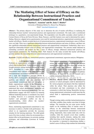 156
UIJRT | United International Journal for Research & Technology | Volume 03, Issue 02, 2021 | ISSN: 2582-6832
All rights are reserved by UIJRT.COM.
The Mediating Effect of Sense of Efficacy on the
Relationship Between Instructional Practices and
Organizational Commitment of Teachers
Charisse C. Asoncion1 and Dr. Josie T. Bolofer2
University of Mindanao/Bolton St., Davao City, Philippines
Email: 1
jianchad22@gmail.com
Abstract— The primary objective of this study was to determine the role of teacher self-efficacy in mediating the
relationship between teachers' instructional practices and organizational commitment. The study used a correlational
technique in a quantitative, non-experimental design. The respondents were the public secondary school teachers of
Carmen District of Davao del Norte Division. Mean, Pearson-r, and Path Analysis were used in determined the study`s
finding. Moreover, adapted survey questionnaires were used for instructional practices, organizational commitment, and
teacher self-efficacy. Results revealed that level of instructional practices, organizational commitment, sense of efficacy
were very high. There was a significant relationship between instructional practices and sense of efficacy, and there was
also significant relationship between instructional practices and organizational commitment. Furthermore, there was a
significant relationship between sense of efficacy and organizational commitment. The outcome model indicated an
outstanding correlation and pointed out that a sense of efficacy strongly influenced instructional practices and
organizational commitment. The Mediating Effect: Path Analysis for this study revealed that teacher self-efficacy
partially mediates the relationship between instructional practices and organizational commitment.
Keywords— teacher self-efficacy, instructional practices, organizational commitment, regression analysis, Philippines.
I. INTRODUCTION
Problems on organizational commitment occurred in
schools due to school heads` leadership practices, which
brought pressures among teachers (Farooqi, & Akhtar,
2017). According to a study, school organizational
commitment issues typically occur when teachers and
staff demonstrate inconsistent behavior, a lack of trust,
and a weak and unsupportive principal (Weller &
Hartley, 2017). Consequently, the principal’s practices,
qualities, and behavior may also determine the
organizational commitment that can strengthen or
hinder organizational success. In the Philippines, as
mentioned by Palma (2006), Educators have long
understood that school administrators’ leadership can
keep schools from functioning productively. The way
administrators engage with their teachers by fostering
different leadership practices is considered a key factor
in leading. However, it is commonly observed that
teachers’ and principals’ conflict are due to
misunderstanding, which affects the teachers’
organizational commitment.
Hence, maintaining organizational commitment is very
necessary to achieve a fruitful work performance. The
school as an organization provides the necessary
stimulus for the learning experience. The child spends
most of his time at school, where his environment has a
distinct effect on his performance via curricula, teaching
techniques, and relationships (Lawrence & Vimala,
2016).
Organizational commitment refers to teachers' efforts to
ensure that learning occurs in schools that promote
student safety and health. This effort may include the
physical plant, the academic environment, the
availability of physical and mental health supports and
services, and the fairness and adequacy of disciplinary
procedures, as supported by relevant research and a
validity assessment (Mick-Zais, 2018).
Moreover, Sharma (2017) stated that instructional
practices of school principals could be determined by
the various programs and projects that they implement
within the school. Their practices also reflect the
environment and their commitment to the school
community to which they belong. Meanwhile, having a
strong organizational commitment would mean that the
school head is implementing positive instructional
practices.
Though existing studies correlate instructional practices
with other variables, those studies were done in foreign
settings. The researcher has not come across similar
studies on the mediating effect of teacher sense of
efficacy on the relationship between instructional
practices and organizational commitment in the local
setting. Importantly, these studies dealt only with two
variables, while this research covers three variables,
including their specific domains, making this study
differ from those in the foreign setting. For this reason,
the researcher is interested in determining whether a
teacher's sense of efficacy helps mediate the relationship
 