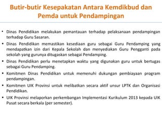 Butir-butir Kesepakatan Antara Kemdikbud dan
Pemda untuk Pendampingan
• Dinas Pendidikan melakukan pemantauan terhadap pelaksanaan pendampingan
terhadap Guru Sasaran.
• Dinas Pendidikan memastikan kesediaan guru sebagai Guru Pendamping yang
mendapatkan izin dari Kepala Sekolah dan menyediakan Guru Pengganti pada
sekolah yang gurunya ditugaskan sebagai Pendamping.
• Dinas Pendidikan perlu menetapkan waktu yang digunakan guru untuk bertugas
sebagai Guru Pendamping.
• Komitmen Dinas Pendidikan untuk memenuhi dukungan pembiayaan program
pendampingan.
• Komitmen UIK Provinsi untuk melibatkan secara aktif unsur LPTK dan Organisasi
Pendidikan.
• UIK Provinsi melaporkan perkembangan Implementasi Kurikulum 2013 kepada UIK
Pusat secara berkala (per semester).

 