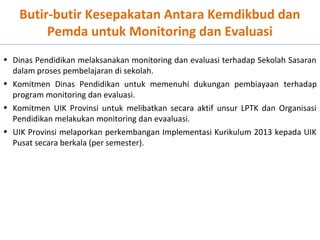 Butir-butir Kesepakatan Antara Kemdikbud dan
Pemda untuk Monitoring dan Evaluasi
• Dinas Pendidikan melaksanakan monitoring dan evaluasi terhadap Sekolah Sasaran
dalam proses pembelajaran di sekolah.
• Komitmen Dinas Pendidikan untuk memenuhi dukungan pembiayaan terhadap
program monitoring dan evaluasi.
• Komitmen UIK Provinsi untuk melibatkan secara aktif unsur LPTK dan Organisasi
Pendidikan melakukan monitoring dan evaaluasi.
• UIK Provinsi melaporkan perkembangan Implementasi Kurikulum 2013 kepada UIK
Pusat secara berkala (per semester).

 