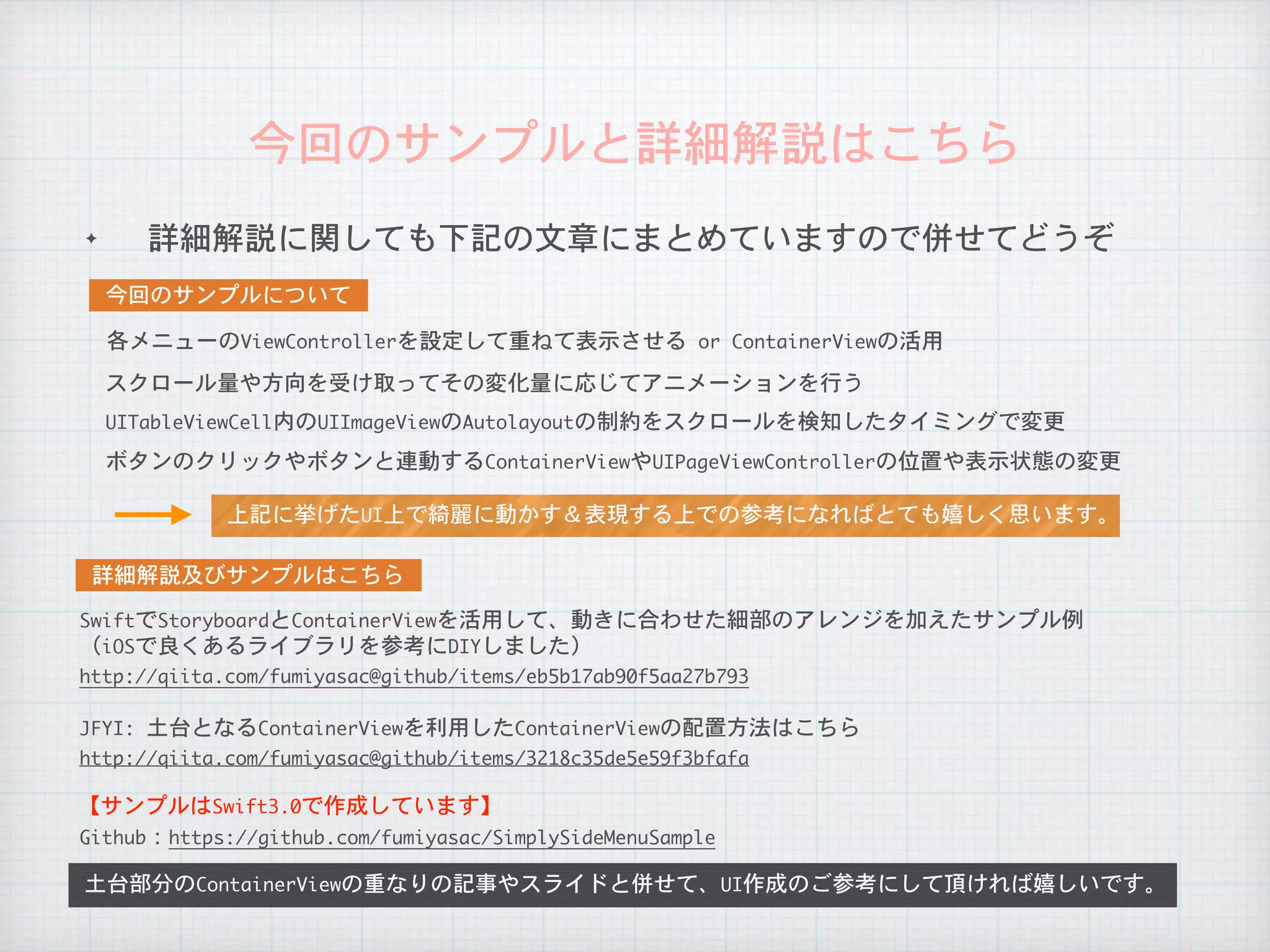 ✦ 詳細解説に関しても下記の文章にまとめていますので併せてどうぞ
今回のサンプルと詳細解説はこちら
土台部分のContainerViewの重なりの記事やスライドと併せて、UI作成のご参考にして頂ければ嬉しいです。
	詳細解説及びサンプルはこちら	
Github：https://github.com/fumiyasac/SimplySideMenuSample
【サンプルはSwift3.0で作成しています】
	今回のサンプルについて	
SwiftでStoryboardとContainerViewを活用して、動きに合わせた細部のアレンジを加えたサンプル例

（iOSで良くあるライブラリを参考にDIYしました）
http://qiita.com/fumiyasac@github/items/eb5b17ab90f5aa27b793
JFYI:	土台となるContainerViewを利用したContainerViewの配置方法はこちら
http://qiita.com/fumiyasac@github/items/3218c35de5e59f3bfafa
各メニューのViewControllerを設定して重ねて表示させる	or	ContainerViewの活用
スクロール量や方向を受け取ってその変化量に応じてアニメーションを行う
UITableViewCell内のUIImageViewのAutolayoutの制約をスクロールを検知したタイミングで変更
ボタンのクリックやボタンと連動するContainerViewやUIPageViewControllerの位置や表示状態の変更
上記に挙げたUI上で綺麗に動かす＆表現する上での参考になればとても嬉しく思います。
 