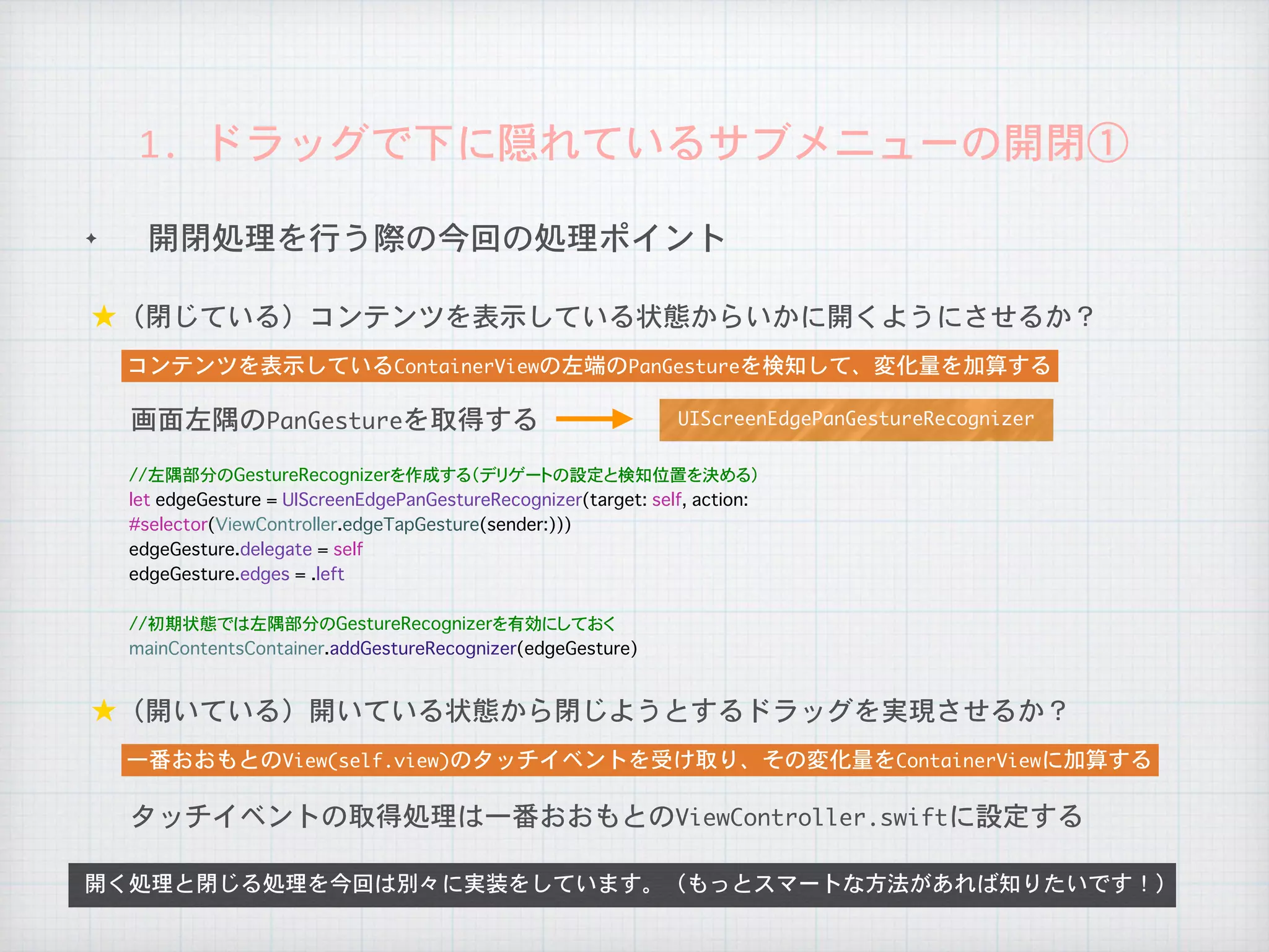 ✦ 開閉処理を行う際の今回の処理ポイント
1.	ドラッグで下に隠れているサブメニューの開閉①
★（閉じている）コンテンツを表示している状態からいかに開くようにさせるか？
開く処理と閉じる処理を今回は別々に実装をしています。（もっとスマートな方法があれば知りたいです！）
コンテンツを表示しているContainerViewの左端のPanGestureを検知して、変化量を加算する
★（開いている）開いている状態から閉じようとするドラッグを実現させるか？
一番おおもとのView(self.view)のタッチイベントを受け取り、その変化量をContainerViewに加算する
画面左隅のPanGestureを取得する
タッチイベントの取得処理は一番おおもとのViewController.swiftに設定する
UIScreenEdgePanGestureRecognizer
//左隅部分のGestureRecognizerを作成する（デリゲートの設定と検知位置を決める）
let edgeGesture = UIScreenEdgePanGestureRecognizer(target: self, action:
#selector(ViewController.edgeTapGesture(sender:)))
edgeGesture.delegate = self
edgeGesture.edges = .left
//初期状態では左隅部分のGestureRecognizerを有効にしておく
mainContentsContainer.addGestureRecognizer(edgeGesture)
 