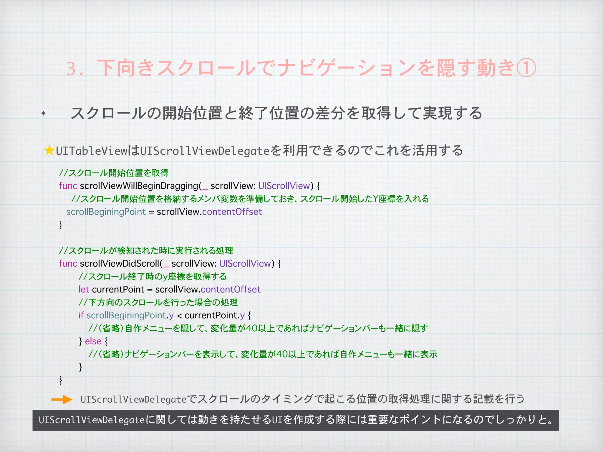 ✦ スクロールの開始位置と終了位置の差分を取得して実現する
UIScrollViewDelegateに関しては動きを持たせるUIを作成する際には重要なポイントになるのでしっかりと。
★UITableViewはUIScrollViewDelegateを利用できるのでこれを活用する
3.	下向きスクロールでナビゲーションを隠す動き①
UIScrollViewDelegateでスクロールのタイミングで起こる位置の取得処理に関する記載を行う
//スクロール開始位置を取得
func scrollViewWillBeginDragging(_ scrollView: UIScrollView) {
//スクロール開始位置を格納するメンバ変数を準備しておき、スクロール開始したY座標を入れる
scrollBeginingPoint = scrollView.contentOffset
}
//スクロールが検知された時に実行される処理
func scrollViewDidScroll(_ scrollView: UIScrollView) {
//スクロール終了時のy座標を取得する
let currentPoint = scrollView.contentOffset
//下方向のスクロールを行った場合の処理
if scrollBeginingPoint.y < currentPoint.y {
//（省略）自作メニューを隠して、変化量が40以上であればナビゲーションバーも一緒に隠す
} else {
//（省略）ナビゲーションバーを表示して、変化量が40以上であれば自作メニューも一緒に表示
}
}
 