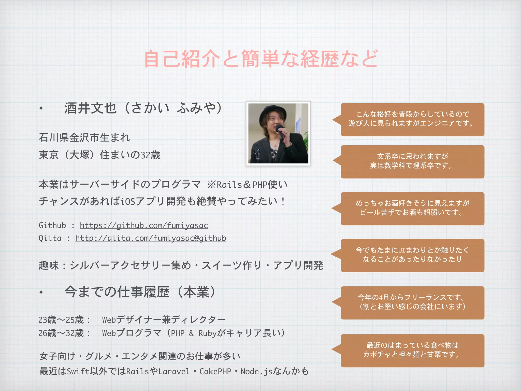 自己紹介と簡単な経歴など
✦ 今までの仕事履歴（本業）
石川県金沢市生まれ
本業はサーバーサイドのプログラマ	※Rails＆PHP使い
26歳〜32歳：　Webプログラマ（PHP	&	Rubyがキャリア長い）
23歳〜25歳：　Webデザイナー兼ディレクター
チャンスがあればiOSアプリ開発も絶賛やってみたい！
趣味：シルバーアクセサリー集め・スイーツ作り・アプリ開発
女子向け・グルメ・エンタメ関連のお仕事が多い
Qiita	:	http://qiita.com/fumiyasac@github
Github	:	https://github.com/fumiyasac
✦ 酒井文也（さかい	ふみや）
東京（大塚）住まいの32歳
こんな格好を普段からしているので

遊び人に見られますがエンジニアです。
文系卒に思われますが

実は数学科で理系卒です。
めっちゃお酒好きそうに見えますが

ビール苦手でお酒も超弱いです。
今でもたまにUIまわりとか触りたく

なることがあったりなかったり
今年の4月からフリーランスです。

（割とお堅い感じの会社にいます）
最近のはまっている食べ物は

カボチャと担々麺と甘栗です。
最近はSwift以外ではRailsやLaravel・CakePHP・Node.jsなんかも
 