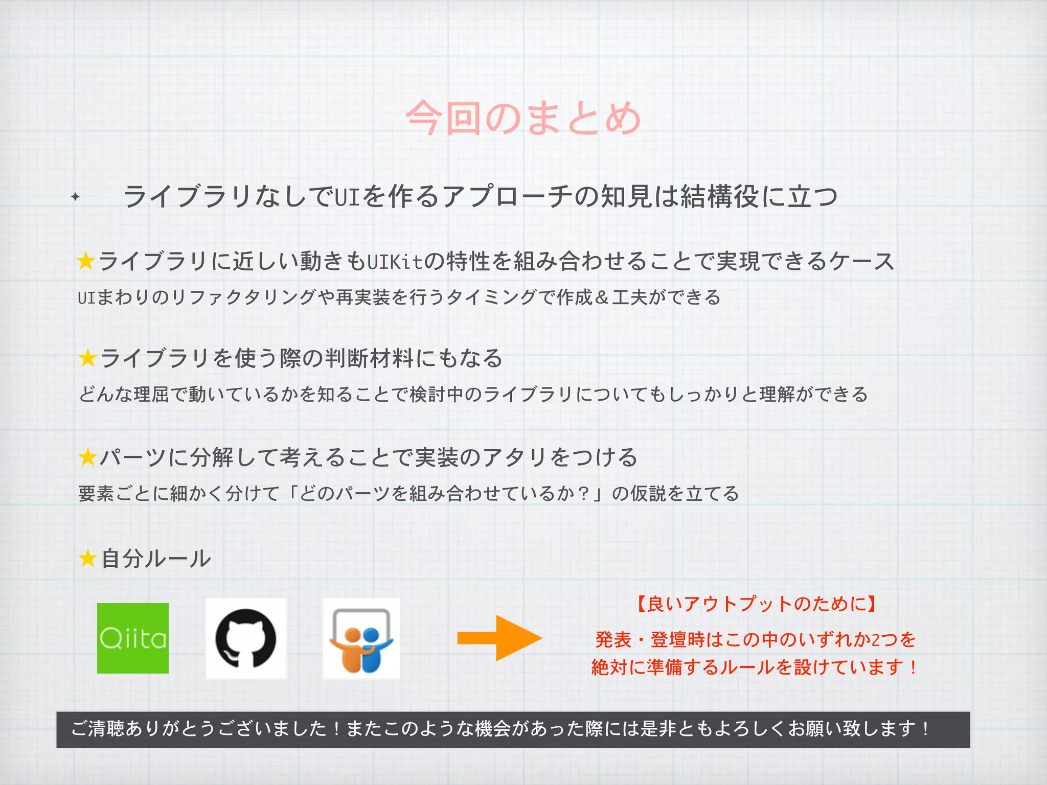 ✦ ライブラリなしでUIを作るアプローチの知見は結構役に立つ
今回のまとめ
ご清聴ありがとうございました！またこのような機会があった際には是非ともよろしくお願い致します！
★ライブラリに近しい動きもUIKitの特性を組み合わせることで実現できるケース
UIまわりのリファクタリングや再実装を行うタイミングで作成＆工夫ができる
★ライブラリを使う際の判断材料にもなる
どんな理屈で動いているかを知ることで検討中のライブラリについてもしっかりと理解ができる
★パーツに分解して考えることで実装のアタリをつける
要素ごとに細かく分けて「どのパーツを組み合わせているか？」の仮説を立てる
★自分ルール
【良いアウトプットのために】
発表・登壇時はこの中のいずれか2つを

絶対に準備するルールを設けています！
 
