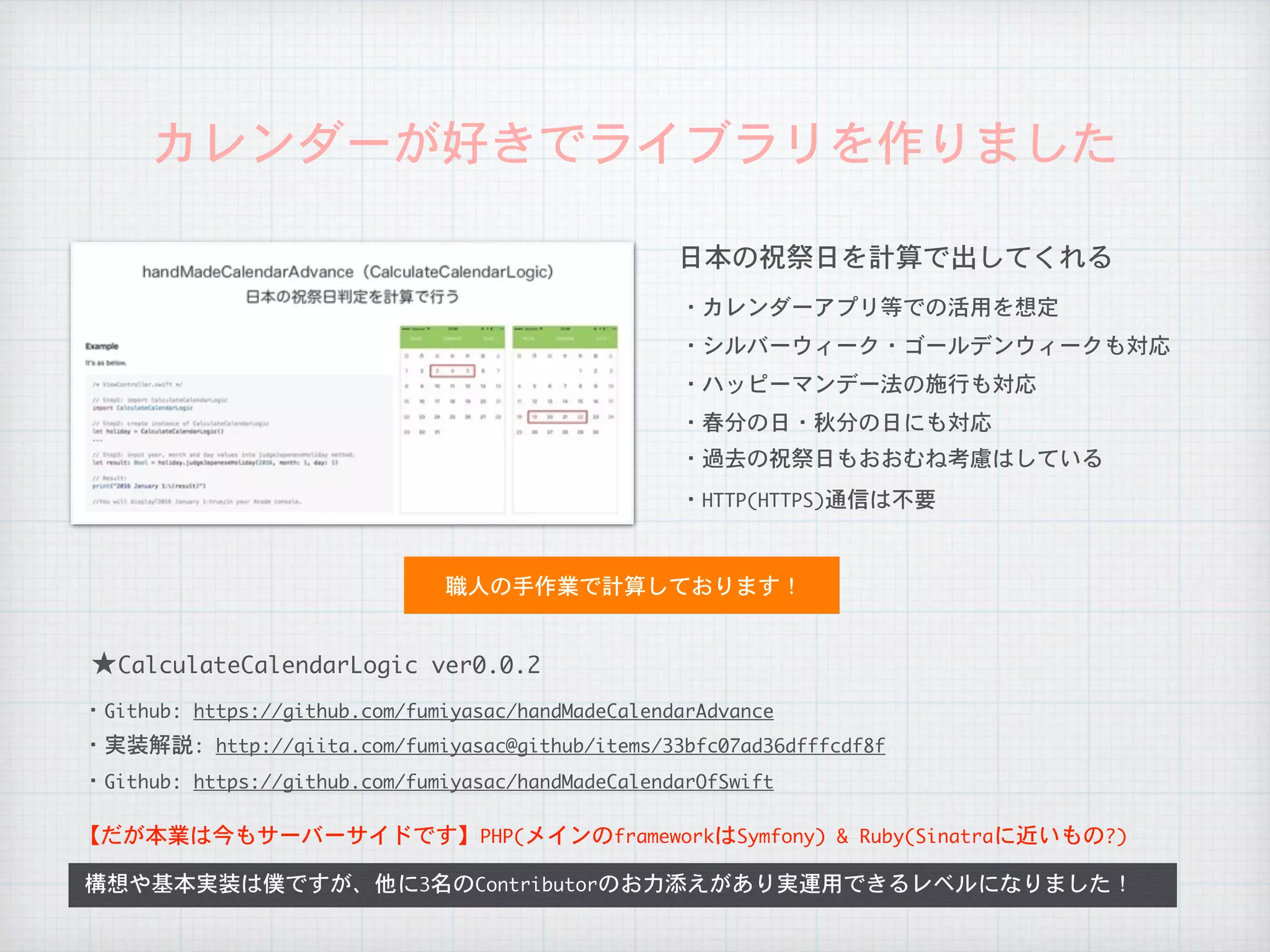 カレンダーが好きでライブラリを作りました
日本の祝祭日を計算で出してくれる
・カレンダーアプリ等での活用を想定
・シルバーウィーク・ゴールデンウィークも対応
・ハッピーマンデー法の施行も対応
・春分の日・秋分の日にも対応
・過去の祝祭日もおおむね考慮はしている
構想や基本実装は僕ですが、他に3名のContributorのお力添えがあり実運用できるレベルになりました！
職人の手作業で計算しております！
・HTTP(HTTPS)通信は不要
★CalculateCalendarLogic	ver0.0.2
【だが本業は今もサーバーサイドです】PHP(メインのframeworkはSymfony)	&	Ruby(Sinatraに近いもの?)
・Github:	https://github.com/fumiyasac/handMadeCalendarAdvance
・実装解説:	http://qiita.com/fumiyasac@github/items/33bfc07ad36dfffcdf8f
・Github:	https://github.com/fumiyasac/handMadeCalendarOfSwift
 