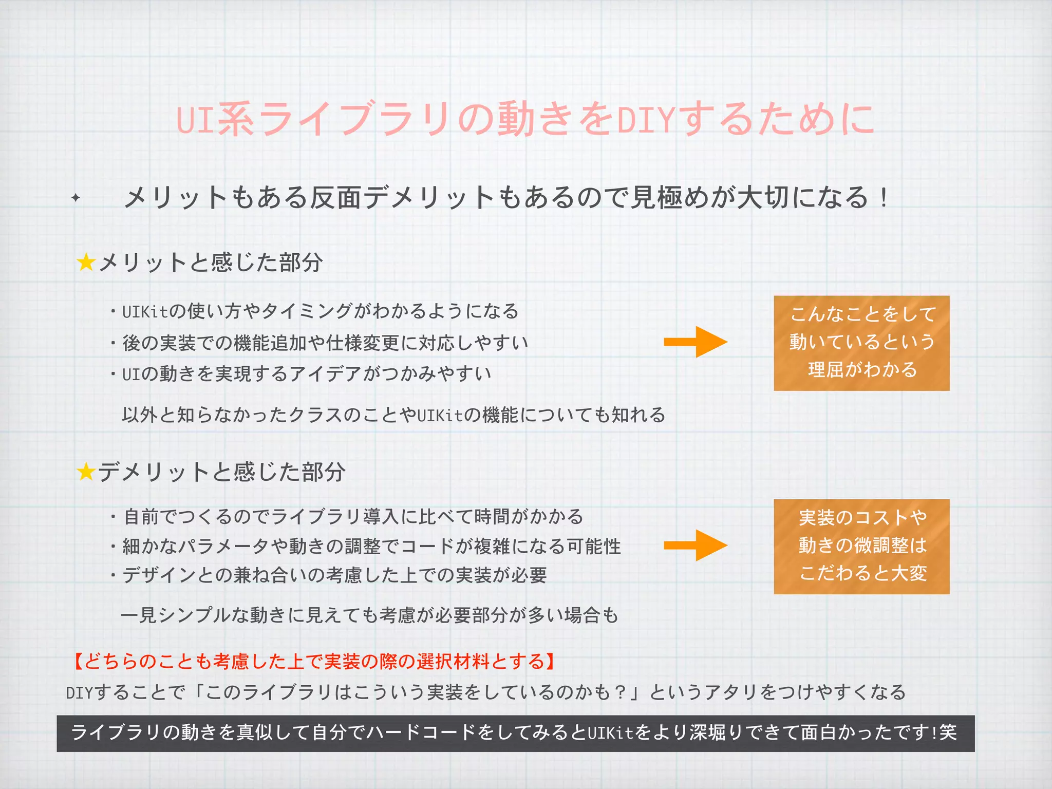 ✦ メリットもある反面デメリットもあるので見極めが大切になる！
UI系ライブラリの動きをDIYするために
以外と知らなかったクラスのことやUIKitの機能についても知れる
DIYすることで「このライブラリはこういう実装をしているのかも？」というアタリをつけやすくなる
ライブラリの動きを真似して自分でハードコードをしてみるとUIKitをより深堀りできて面白かったです!笑
★メリットと感じた部分
・UIKitの使い方やタイミングがわかるようになる
・後の実装での機能追加や仕様変更に対応しやすい
★デメリットと感じた部分
一見シンプルな動きに見えても考慮が必要部分が多い場合も
・自前でつくるのでライブラリ導入に比べて時間がかかる
・細かなパラメータや動きの調整でコードが複雑になる可能性
【どちらのことも考慮した上で実装の際の選択材料とする】
・デザインとの兼ね合いの考慮した上での実装が必要
・UIの動きを実現するアイデアがつかみやすい
実装のコストや

動きの微調整は

こだわると大変
こんなことをして

動いているという

理屈がわかる
 