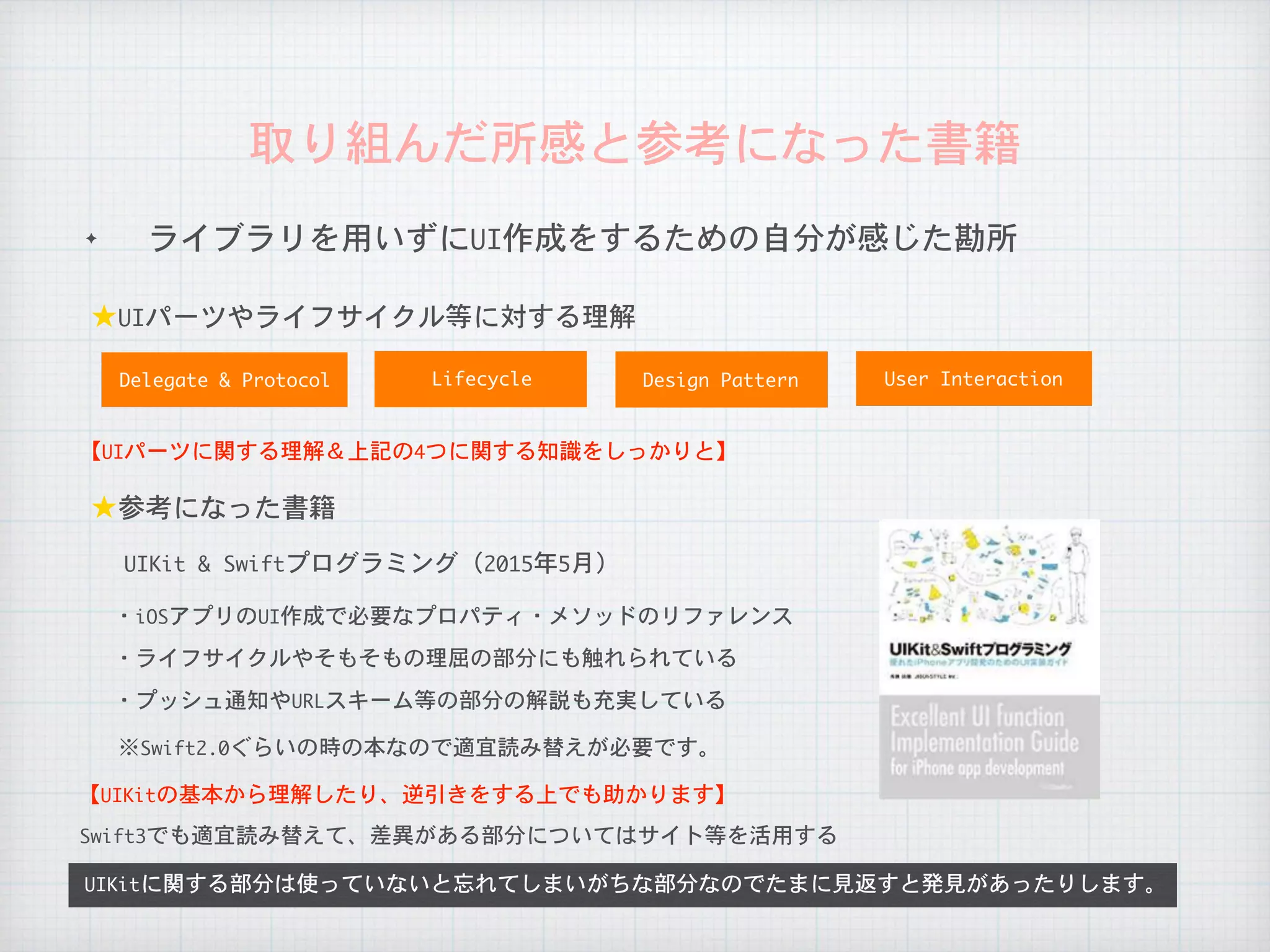 ✦ ライブラリを用いずにUI作成をするための自分が感じた勘所
取り組んだ所感と参考になった書籍
UIKitに関する部分は使っていないと忘れてしまいがちな部分なのでたまに見返すと発見があったりします。
★UIパーツやライフサイクル等に対する理解
★参考になった書籍
・iOSアプリのUI作成で必要なプロパティ・メソッドのリファレンス
・ライフサイクルやそもそもの理屈の部分にも触れられている
Delegate	&	Protocol Lifecycle
【UIパーツに関する理解＆上記の4つに関する知識をしっかりと】
【UIKitの基本から理解したり、逆引きをする上でも助かります】
Swift3でも適宜読み替えて、差異がある部分についてはサイト等を活用する
・プッシュ通知やURLスキーム等の部分の解説も充実している
※Swift2.0ぐらいの時の本なので適宜読み替えが必要です。
Design	Pattern User	Interaction
UIKit	&	Swiftプログラミング（2015年5月）
 