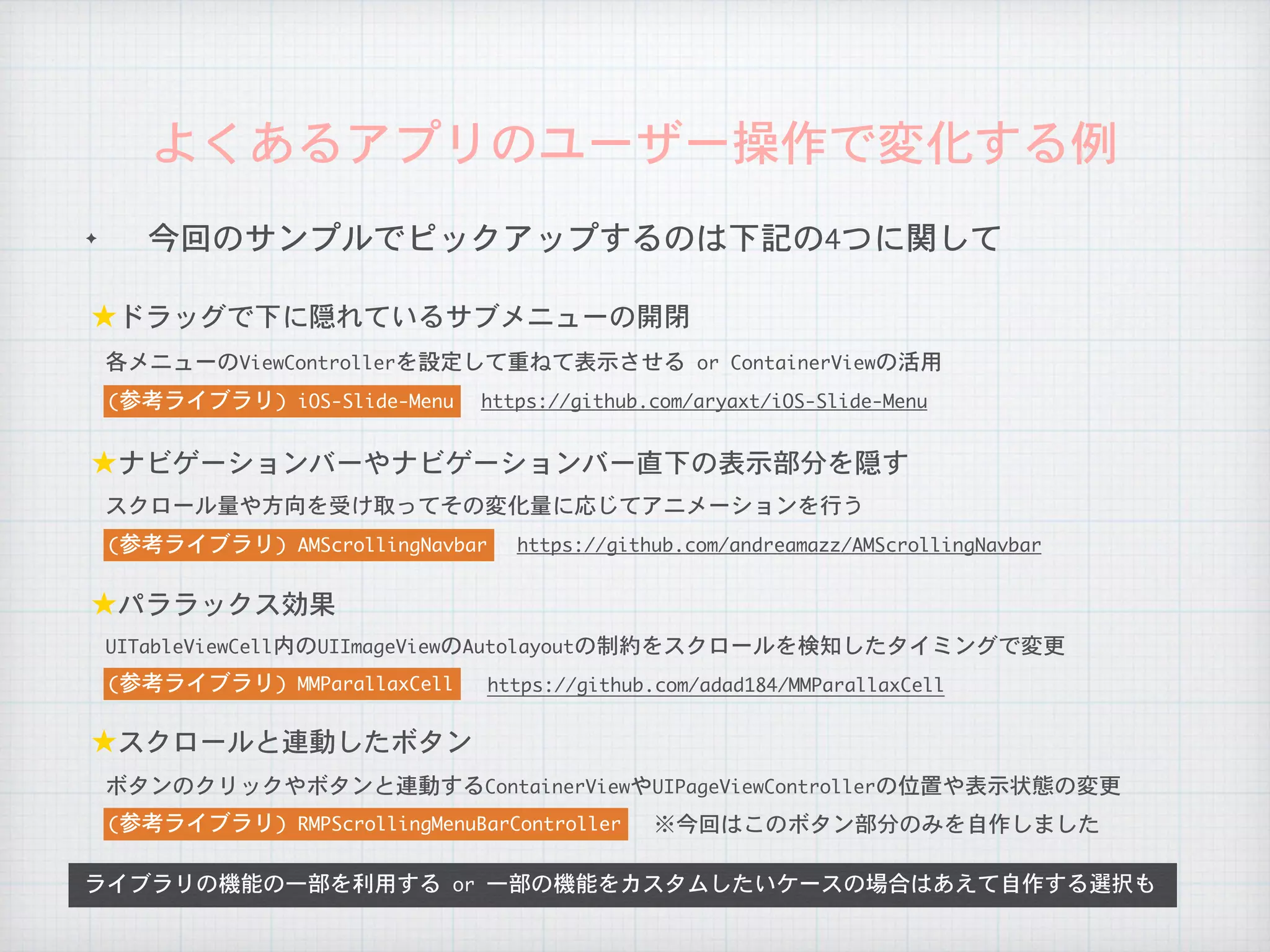 ✦ 今回のサンプルでピックアップするのは下記の4つに関して
よくあるアプリのユーザー操作で変化する例
ライブラリの機能の一部を利用する	or	一部の機能をカスタムしたいケースの場合はあえて自作する選択も
★ドラッグで下に隠れているサブメニューの開閉
★ナビゲーションバーやナビゲーションバー直下の表示部分を隠す
★パララックス効果
★スクロールと連動したボタン
https://github.com/aryaxt/iOS-Slide-Menu(参考ライブラリ)	iOS-Slide-Menu
各メニューのViewControllerを設定して重ねて表示させる	or	ContainerViewの活用
https://github.com/andreamazz/AMScrollingNavbar(参考ライブラリ)	AMScrollingNavbar
スクロール量や方向を受け取ってその変化量に応じてアニメーションを行う
https://github.com/adad184/MMParallaxCell(参考ライブラリ)	MMParallaxCell
UITableViewCell内のUIImageViewのAutolayoutの制約をスクロールを検知したタイミングで変更
(参考ライブラリ)	RMPScrollingMenuBarController
ボタンのクリックやボタンと連動するContainerViewやUIPageViewControllerの位置や表示状態の変更
※今回はこのボタン部分のみを自作しました
 