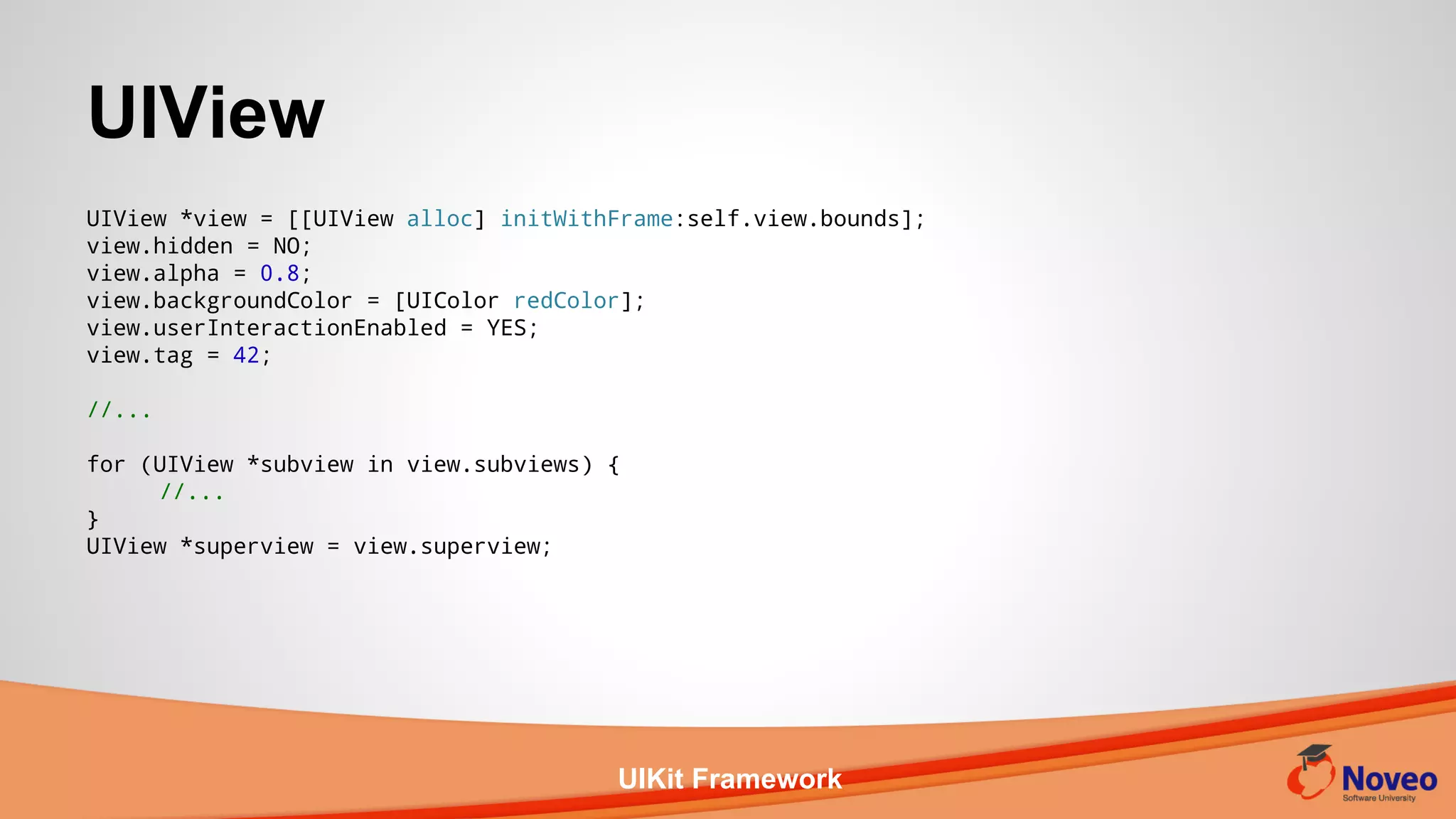 UIKit Framework
UIView *view = [[UIView alloc] initWithFrame:self.view.bounds];
view.hidden = NO;
view.alpha = 0.8;
view.backgroundColor = [UIColor redColor];
view.userInteractionEnabled = YES;
view.tag = 42;
//...
for (UIView *subview in view.subviews) {
//...
}
UIView *superview = view.superview;
UIView
 