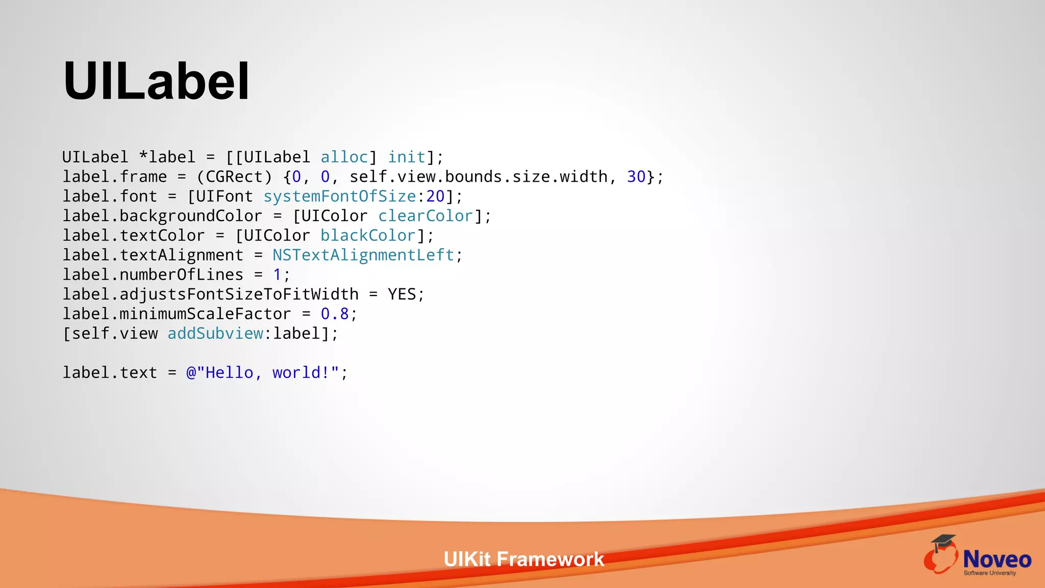UIKit Framework
UILabel *label = [[UILabel alloc] init];
label.frame = (CGRect) {0, 0, self.view.bounds.size.width, 30};
label.font = [UIFont systemFontOfSize:20];
label.backgroundColor = [UIColor clearColor];
label.textColor = [UIColor blackColor];
label.textAlignment = NSTextAlignmentLeft;
label.numberOfLines = 1;
label.adjustsFontSizeToFitWidth = YES;
label.minimumScaleFactor = 0.8;
[self.view addSubview:label];
label.text = @"Hello, world!";
UILabel
 