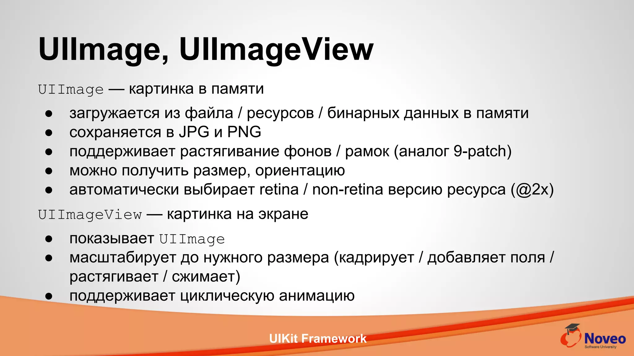UIKit Framework
UIImage — картинка в памяти
● загружается из файла / ресурсов / бинарных данных в памяти
● сохраняется в JPG и PNG
● поддерживает растягивание фонов / рамок (аналог 9-patch)
● можно получить размер, ориентацию
● автоматически выбирает retina / non-retina версию ресурса (@2x)
UIImageView — картинка на экране
● показывает UIImage
● масштабирует до нужного размера (кадрирует / добавляет поля /
растягивает / сжимает)
● поддерживает циклическую анимацию
UIImage, UIImageView
 
