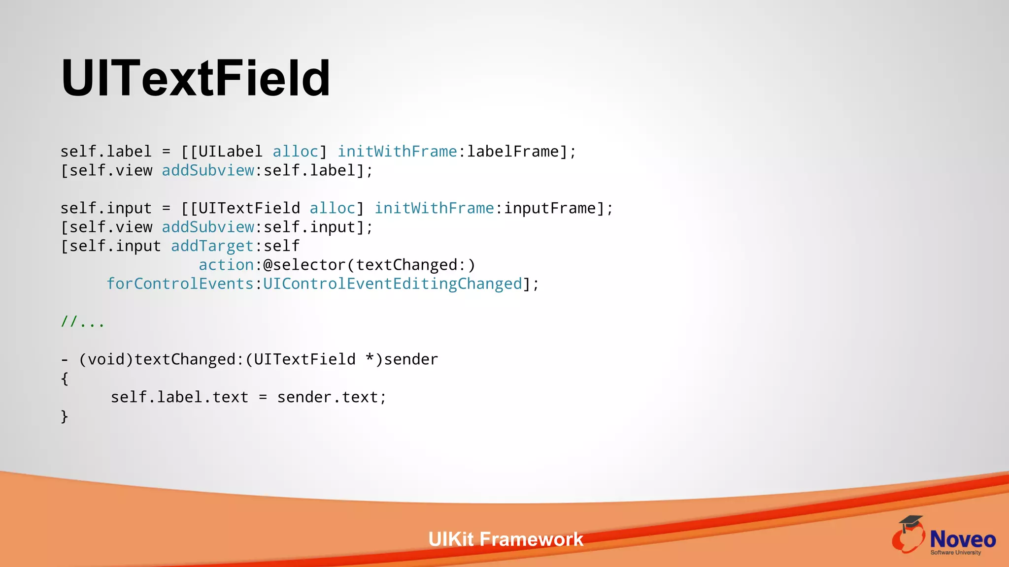 UIKit Framework
self.label = [[UILabel alloc] initWithFrame:labelFrame];
[self.view addSubview:self.label];
self.input = [[UITextField alloc] initWithFrame:inputFrame];
[self.view addSubview:self.input];
[self.input addTarget:self
action:@selector(textChanged:)
forControlEvents:UIControlEventEditingChanged];
//...
- (void)textChanged:(UITextField *)sender
{
self.label.text = sender.text;
}
UITextField
 